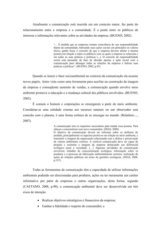 Atualmente a comunicação está inserida em um contexto maior, faz parte do
relacionamento entre a empresa e a comunidade. É a ponte entre os públicos de
interesse e informações relevantes sobre as atividades da empresa. (BUENO, 2002).
“... À medida que as empresas tomam consciência de sua responsabilidade
diante da comunidade, balizando suas ações sociais em princípios os valores
éticos, ganha força o conceito de que a empresa deveria adotar a mesma
postura em relação a todos os públicos com os quais a empresa se relaciona e
em todas as suas práticas e políticas (...). O conceito de responsabilidade
social está passando da fase de abordar apenas a ação social com a
comunicação para abranger todas as relações da empresa e balizar suas
práticas e políticas”. (BUENO, 2002, p.43)
Quando se insere o fator socioambiental no contexto da comunicação ela assume
novos papéis. Antes vista como uma ferramenta para auxiliar na construção da imagem
da empresa e conseqüente aumento de vendas, a comunicação quando envolve meio
ambiente promove a educação e a mudança cultural dos públicos envolvidos. (BUENO,
2002).
É comum o homem e corporações se enxergarem a parte do meio ambiente.
Considerar-se uma entidade externa aos recursos naturais ou um observador sem
conexão com o planeta, é uma forma errônea de se enxergar no mundo. (Relatório....,
2007).
A comunicação tem os requisitos necessários para mudar essa postura. Para
educar e conscientizar esse novo consumidor. (DIAS, 2008).
O objetivo da comunicação deverá ser informar sobre os atributos do
produto, principalmente os aspectos positivos em relação ao meio ambiente, e
transmitir a imagem da organização relacionada com a defesa e preservação
de valores ambientais corretos. A variável comunicação deve ser capaz de
projetar e sustentar a imagem da empresa destacando seu diferencial
ecológico junto a sociedade. […] Algumas atividades de comunicação
envolvem: trabalho de conscientização ecológica; informação sobre os
produtos e o processo de fabricação ambientalmente corretos; realização de
ações de relações públicas em torno de questões ecológicas. (DIAS, 2008,
p.157)
Todas as ferramentas de comunicação têm a capacidade de utilizar informações
ambientais podendo ser direcionadas para produtos, ações ou ter meramente um caráter
informativo por parte de empresas e outras organizações, desta forma, segundo
(CAETANO, 2008, p.90), a comunicação ambiental deve ser desenvolvida em três
eixos de intenção:
Realizar objetivos estratégicos e financeiros da empresa;
Ganhar a fidelidade e respeito do consumidor; e
 