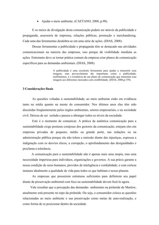 Ajudar o meio ambiente. (CAETANO, 2008, p.90).
E os meios de divulgação desta comunicação podem ser através da publicidade e
propaganda, assessoria de imprensa, relações públicas, promoção e merchandising.
Cada uma das ferramentas desdobra-se em uma série de ações. (DIAS, 2008).
Dessas ferramentas a publicidade e propaganda têm se destacado nas atividades
comunicacionais na maioria das empresas, isso porque dá visibilidade imediata as
ações. Entretanto deve se tornar prática comum da empresa criar planos de comunicação
específicos para as demandas ambientais. (DIAS, 2008).
A publicidade é uma excelente ferramenta para ajudar a transmitir essa
imagem, mas provavelmente tão importante como a publicidade,
reafirmamos, é a existência de um plano de comunicação que transmita essa
imagem aos diferentes mercados com credibilidade. (DIAS, 2008,p.159).
3 Considerações finais
As questões voltadas à sustentabilidade, ao meio ambiente estão em evidência
tanto na mídia quanto na mente do consumidor. Nos últimos anos elas têm sido
discutidas freqüentemente pelos órgãos ambientais, setores empresariais, e na sociedade
civil. Deixou de ser isolada e passou a abranger todos os níveis da sociedade.
Este é o momento de comunicar. A prática da autêntica comunicação para a
sustentabilidade exige posturas corajosas dos gestores da comunicação, estejam eles em
empresas privadas de pequeno, médio ou grande porte, nas redações ou na
administração pública porque ela não tolera a omissão diante das injustiças, expressa a
indignação com os desvios éticos, a corrupção, o aprofundamento das desigualdades e
proclama a tolerância.
A comunicação para a sustentabilidade não é apenas mais uma utopia, mas uma
necessidade imperiosa para indivíduos, organizações e governos. A sua práxis garante a
nossa condição de seres humanos, providos de inteligência e cordialidade, e com certeza
instaura idealmente a qualidade de vida para todos os que habitam o nosso planeta.
As empresas que possuírem estruturas suficientes para definirem seu papel
diante da preservação ambiental com foco na sustentabilidade devem fazê-lo agora.
Vale ressaltar que a percepção das demandas ambientais na pirâmide de Maslow,
atualmente está presente no topo da pirâmide. Ou seja, o consumidor coloca as questões
relacionadas ao meio ambiente e sua preservação como metas de auto-realização, e
como forma de se posicionar dentro da sociedade.
 