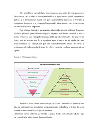 Mas a tendência mercadológica nos mostra que essa visão deve ser passageira.
Do ponto de vista prático, as mudanças climáticas, o aquecimento global, a emissão de
carbono e o desmatamento fazem com que o consumidor perceba que o problema é
muito mais abrangente e as preocupações apontadas são relevantes para conseguirmos
ter uma vida saudável no planeta.
Com o tempo é provável que questões relacionadas ao meio ambiente desçam os
níveis da pirâmide, possivelmente chegando ao ponto mais básico, no qual a auto –
estima (Maslow), que é atingida via necessidades de relacionamento, diz respeito ao
desejo que as pessoas têm de se relacionar com as outras de tal modo que seus
relacionamentos se caracterizem por um compartilhamento mútuo de idéias e
sentimentos ofertados através da troca de valores culturais, conforme demonstrado na
figura 3.
Figura: 3 – Pirâmide de Maslow
Avaliando esses fatores conclui-se que os valores invertidos da pirâmide com
base na auto realização e mudanças comportamentais pode alterar o destino do nosso
planeta, deixando-o melhor do que encontramos.
Afinal sem o meio ambiente não há vida. O grande desafio está colocado, refletir e agir
na comunicação sob o foco da Sustentabilidade.
 