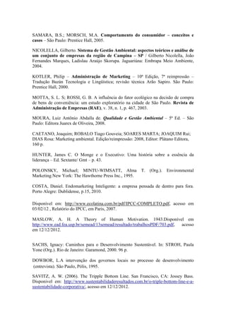 SAMARA, B.S.; MORSCH, M.A. Comportamento do consumidor – conceitos e
casos – São Paulo: Prentice Hall, 2005.
NICOLELLA, Gilberto. Sistema de Gestão Ambiental: aspectos teóricos e análise de
um conjunto de empresas da região de Campina – SP / Gilberto Nicolella, João
Fernandes Marques, Ladislau Araújo Skorupa. Jaguariúna: Embrapa Meio Ambiente,
2004.
KOTLER, Philip – Administração de Marketing – 10ª Edição, 7ª reimpressão –
Tradução Bazán Tecnologia e Lingüística; revisão técnica Arão Sapiro. São Paulo:
Prentice Hall, 2000.
MOTTA, S. L. S; ROSSI, G. B. A influência do fator ecológico na decisão de compra
de bens de conveniência: um estudo exploratório na cidade de São Paulo. Revista de
Administração de Empresas (RAE), v. 38, n. 1, p. 467, 2003.
MOURA, Luiz Antônio Abdalla de. Qualidade e Gestão Ambiental – 5ª Ed. – São
Paulo: Editora Juarex de Oliveira, 2008.
CAETANO, Joaquim; ROBALO Tiago Gouveia; SOARES MARTA; JOAQUIM Rui;
DIAS Rosa: Marketing ambiental. Edição/reimpressão: 2008, Editor: Plátano Editora,
160 p.
HUNTER, James C. O Monge e o Executivo: Uma história sobre a essência da
liderança – Ed. Sextante/ Gmt – p. 43.
POLONSKY, Michael; MINTU-WIMSATT, Alma T. (Org.). Environmental
Marketing.New York: The Hawthorne Press Inc., 1995.
COSTA, Daniel. Endomarketing Inteligente: a empresa pensada de dentro para fora.
Porto Alegre: Dublidense, p.15, 2010.
Disponível em: http://www.ecolatina.com.br/pdf/IPCC-COMPLETO.pdf, acesso em
03/02/12 , Relatório do IPCC, em Paris, 2007.
MASLOW, A. H. A Theory of Human Motivation. 1943.Disponível em
http://www.ead.fea.usp.br/semead/13semead/resultado/trabalhosPDF/703.pdf, acesso
em 12/12/2012.
SACHS, Ignacy: Caminhos para o Desenvolvimento Sustentável. In: STROH, Paula
Yone (Org.). Rio de Janeiro: Garamond, 2000. 96 p.
DOWBOR, L.A intervenção dos governos locais no processo de desenvolvimento
(entrevista). São Paulo, Pólis, 1995.
SAVITZ, A. W. (2006). The Tripple Bottom Line. San Francisco, CA: Jossey Bass.
Disponivel em: http://www.sustentabilidaderesultados.com.br/o-triple-bottom-line-e-a-
sustentabilidade-corporativa/, acesso em 12/12/2012.
 