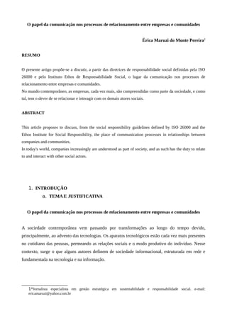 O papel da comunicação nos processos de relacionamento entre empresas e comunidades
Érica Maruzi do Monte Pereira1
RESUMO
O presente artigo propõe-se a discutir, a partir das diretrizes de responsabilidade social definidas pela ISO
26000 e pelo Instituto Ethos de Responsabilidade Social, o lugar da comunicação nos processos de
relacionamento entre empresas e comunidades.
No mundo contemporâneo, as empresas, cada vez mais, são compreendidas como parte da sociedade, e como
tal, tem o dever de se relacionar e interagir com os demais atores sociais.
ABSTRACT
This article proposes to discuss, from the social responsibility guidelines defined by ISO 26000 and the
Ethos Institute for Social Responsibility, the place of communication processes in relationships between
companies and communities.
In today's world, companies increasingly are understood as part of society, and as such has the duty to relate
to and interact with other social actors.
1. INTRODUÇÃO
a. TEMA E JUSTIFICATIVA
O papel da comunicação nos processos de relacionamento entre empresas e comunidades
A sociedade contemporânea vem passando por transformações ao longo do tempo devido,
principalmente, ao advento das tecnologias. Os aparatos tecnológicos estão cada vez mais presentes
no cotidiano das pessoas, permeando as relações sociais e o modo produtivo do indivíduo. Nesse
contexto, surge o que alguns autores definem de sociedade informacional, estruturada em rede e
fundamentada na tecnologia e na informação.
1*Jornalista especialista em gestão estratégica em sustentabilidade e responsabilidade social. e-mail:
ericamaruzi@yahoo.com.br
 