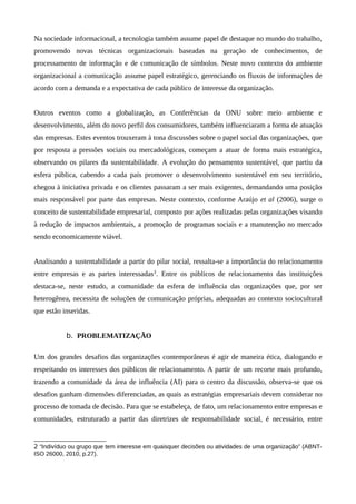 Na sociedade informacional, a tecnologia também assume papel de destaque no mundo do trabalho,
promovendo novas técnicas organizacionais baseadas na geração de conhecimentos, de
processamento de informação e de comunicação de símbolos. Neste novo contexto do ambiente
organizacional a comunicação assume papel estratégico, gerenciando os fluxos de informações de
acordo com a demanda e a expectativa de cada público de interesse da organização.
Outros eventos como a globalização, as Conferências da ONU sobre meio ambiente e
desenvolvimento, além do novo perfil dos consumidores, também influenciaram a forma de atuação
das empresas. Estes eventos trouxeram à tona discussões sobre o papel social das organizações, que
por resposta a pressões sociais ou mercadológicas, começam a atuar de forma mais estratégica,
observando os pilares da sustentabilidade. A evolução do pensamento sustentável, que partiu da
esfera pública, cabendo a cada país promover o desenvolvimento sustentável em seu território,
chegou à iniciativa privada e os clientes passaram a ser mais exigentes, demandando uma posição
mais responsável por parte das empresas. Neste contexto, conforme Araújo et al (2006), surge o
conceito de sustentabilidade empresarial, composto por ações realizadas pelas organizações visando
à redução de impactos ambientais, a promoção de programas sociais e a manutenção no mercado
sendo economicamente viável.
Analisando a sustentabilidade a partir do pilar social, ressalta-se a importância do relacionamento
entre empresas e as partes interessadas2
. Entre os públicos de relacionamento das instituições
destaca-se, neste estudo, a comunidade da esfera de influência das organizações que, por ser
heterogênea, necessita de soluções de comunicação próprias, adequadas ao contexto sociocultural
que estão inseridas.
b. PROBLEMATIZAÇÃO
Um dos grandes desafios das organizações contemporâneas é agir de maneira ética, dialogando e
respeitando os interesses dos públicos de relacionamento. A partir de um recorte mais profundo,
trazendo a comunidade da área de influência (AI) para o centro da discussão, observa-se que os
desafios ganham dimensões diferenciadas, as quais as estratégias empresariais devem considerar no
processo de tomada de decisão. Para que se estabeleça, de fato, um relacionamento entre empresas e
comunidades, estruturado a partir das diretrizes de responsabilidade social, é necessário, entre
2 “Indivíduo ou grupo que tem interesse em quaisquer decisões ou atividades de uma organização” (ABNT-
ISO 26000, 2010, p.27).
 