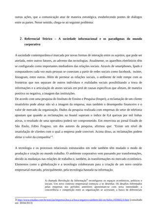outras ações, que a comunicação atue de maneira estratégica, estabelecendo pontes de diálogos
entre as partes. Nesse sentido, chega-se ao seguinte problema:
2. Referencial Teórico – A sociedade informacional e os paradigmas do mundo
corporativo
A sociedade contemporânea é marcada por novas formas de interação entre os sujeitos, que pode ser
atrelada, entre outros fatores, ao advento das tecnologias. Atualmente, os aparelhos eletrônicos têm
se configurado como importantes mediadores das relações sociais. Através de smartphones, Ipads e
computadores cada vez mais pessoas se conectam a partir de redes sociais como facebook, twitter,
Instagram, entre outras. Além de permear as relações sociais, o ambiente de rede rompe com as
fronteiras que nos separam de outros indivíduos e realidades sociais possibilitando a troca de
informações e a articulação de atores sociais em prol de causas específicas que afetam, de maneira
positiva ou negativa, a imagem das instituições.
De acordo com uma pesquisa do Instituto de Ensino e Pesquisa (Insper), a reclamação de um cliente
insatisfeito pode afetar não só a imagem da empresa, mas também o desempenho financeiro e o
valor de mercado da organização. Dados da pesquisa realizada com empresas do setor de telefonia
apontam que quando as reclamações na Anatel superam o índice de 0,4 queixas por mil linhas
ativas, o resultado de uma operadora poderá ser comprometido. Em entrevista ao jornal Estado de
São Paulo, Fábio Fragoso, um dos autores da pesquisa, afirmou que: "Existe um nível de
insatisfação de clientes com o qual a empresa pode conviver. Acima disso, as reclamações podem
afetar o valor da companhia"3
.
A tecnologia e os processos relacionais estruturados em rede também têm mudado o modo de
produção e criação no mundo trabalho. O ambiente corporativo vem passando por transformações,
devido às mudanças nas relações de trabalho e, também, às transformações no mercado econômico.
Elementos como a globalização e a tecnologia colaboraram para a criação de um novo cenário
empresarial marcado, principalmente, pela tecnologia baseada na informação.
A chamada Revolução da Informação4
reconfigurou os espaços econômicos, políticos e
sociais. Um novo contexto empresarial começou a se desenhar. Os desafios enfrentados
pelas empresas nos períodos anteriores apresentam-se com nova intensidade: a
concorrência e competição entre as organizações se acirraram; a busca de diferenciais
3 http://www.estadao.com.br/noticias/impresso,boca-a-boca-negativo-tambem-doi-no-bolso,1026662,0.htm (consultado
em: 30/04/2013)
 