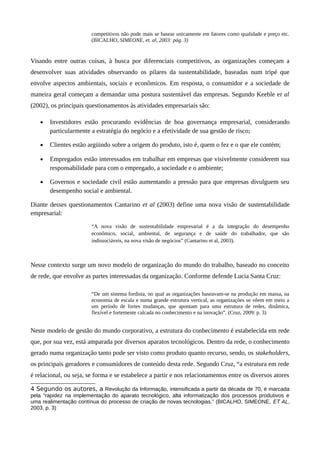 competitivos não pode mais se basear unicamente em fatores como qualidade e preço etc.
(BICALHO, SIMEONE, et. al, 2003: pág. 3)
Visando entre outras coisas, à busca por diferenciais competitivos, as organizações começam a
desenvolver suas atividades observando os pilares da sustentabilidade, baseadas num tripé que
envolve aspectos ambientais, sociais e econômicos. Em resposta, o consumidor e a sociedade de
maneira geral começam a demandar uma postura sustentável das empresas. Segundo Keeble et al
(2002), os principais questionamentos às atividades empresariais são:
• Investidores estão procurando evidências de boa governança empresarial, considerando
particularmente a estratégia do negócio e a efetividade de sua gestão de risco;
• Clientes estão argüindo sobre a origem do produto, isto é, quem o fez e o que ele contém;
• Empregados estão interessados em trabalhar em empresas que visivelmente considerem sua
responsabilidade para com o empregado, a sociedade e o ambiente;
• Governos e sociedade civil estão aumentando a pressão para que empresas divulguem seu
desempenho social e ambiental.
Diante desses questionamentos Cantarino et al (2003) define uma nova visão de sustentabilidade
empresarial:
“A nova visão de sustentabilidade empresarial é a da integração do desempenho
econômico, social, ambiental, de segurança e de saúde do trabalhador, que são
indissociáveis, na nova visão de negócios” (Cantarino et al, 2003).
Nesse contexto surge um novo modelo de organização do mundo do trabalho, baseado no conceito
de rede, que envolve as partes interessadas da organização. Conforme defende Lucia Santa Cruz:
“De um sistema fordista, no qual as organizações baseavam-se na produção em massa, na
economia de escala e numa grande estrutura vertical, as organizações se vêem em meio a
um período de fortes mudanças, que apontam para uma estrutura de redes, dinâmica,
flexível e fortemente calcada no conhecimento e na inovação”. (Cruz, 2009: p. 3)
Neste modelo de gestão do mundo corporativo, a estrutura do conhecimento é estabelecida em rede
que, por sua vez, está amparada por diversos aparatos tecnológicos. Dentro da rede, o conhecimento
gerado numa organização tanto pode ser visto como produto quanto recurso, sendo, os stakeholders,
os principais geradores e consumidores de conteúdo desta rede. Segundo Cruz, “a estrutura em rede
é relacional, ou seja, se forma e se estabelece a partir e nos relacionamentos entre os diversos atores
4 Segundo os autores, a Revolução da Informação, intensificada a partir da década de 70, é marcada
pela “rapidez na implementação do aparato tecnológico, alta informatização dos processos produtivos e
uma realimentação contínua do processo de criação de novas tecnologias.” (BICALHO, SIMEONE, ET AL,
2003. p. 3)
 