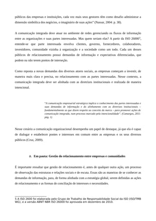públicos das empresas e instituições, cada vez mais seus gestores têm como desafio administrar a
dimensão simbólica dos negócios, o imaginário de suas ações” (Nassar, 2004: p. 38).
A comunicação integrada deve atuar no ambiente de redes gerenciando os fluxos de informação
entre as organizações e suas partes interessadas. Mas quem seriam elas? A partir da ISO 260005
,
entende-se que parte interessada envolva clientes, governo, fornecedores, colaboradores,
investidores, comunidade vizinha à organização e a sociedade como um todo. Cada um desses
públicos de relacionamento possui demandas de informação e expectativas diferenciadas, que
podem ou não terem pontos de interseção.
Como reposta a novas demandas dos diversos atores sociais, as empresas começam a investir, de
maneira mais clara e precisa, no relacionamento com as partes interessadas. Nesse contexto, a
comunicação integrada deve ser alinhada com as diretrizes institucionais e realizada de maneira
intencional.
“A comunicação empresarial estratégica implica o conhecimento das partes interessadas e
suas demandas de informação e do alinhamento com as diretrizes institucionais –
fundamentalmente as que dizem respeito ao conceito da marca – para promover ações de
comunicação integrada, num processo marcado pela intencionalidade”. (Camargos, 2011:
pág. 1)
Nesse cenário a comunicação organizacional desempenha um papel de destaque, já que ela é capaz
de dialogar e estabelecer pontes e interesses em comum entre as empresas e os seus diversos
públicos (Cruz, 2009).
a. Em pauta: Gestão do relacionamento entre empresas e comunidades
É importante ressaltar que gestão de relacionamento é, antes de qualquer outra ação, um processo
de observação das estruturas e relações sociais e de escuta. Essas são as maneiras de se conhecer as
demandas de informação, para, de forma alinhada com a estratégia global, serem definidas as ações
de relacionamento e as formas de conciliação de interesses e necessidades.
5 A ISO 2600 foi elaborada pelo Grupo de Trabalho de Responsabilidade Social da ISO (ISO/TMB
WG), e a versão ABNT NBR ISO 26000 foi aprovada em dezembro de 2010.
 