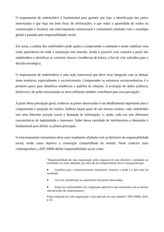 O mapeamento de stakeholders é fundamental para garantir que haja a identificação das partes
interessadas e que haja um bom fluxo de informações, o que reduz a quantidade de ruídos na
comunicação e favorece um relacionamento institucional e comunitário alinhado com a estratégia
global e pautado pela responsabilidade social.
Em suma, a análise dos stakeholders pode ajudar a compreender o ambiente e assim viabilizar uma
visão panorâmica de onde a instituição está inserida. Ainda é possível criar cenários a partir dos
stakeholders e identificar as variáveis chaves e tendências de futuro, a fim de criar subsídios para a
decisão estratégica.
O mapeamento de stakeholders é uma ação transversal que deve estar integrada com as demais
áreas temáticas, especialmente a socioeconomia. Compreender as estruturas socioeconômicas é o
primeiro passo para identificar tendências e padrões de relações. A avaliação de dados políticos,
históricos e de ações relacionadas ao meio ambiente também contribuem para essa percepção.
A partir dessa percepção geral, conhecer as partes interessadas é um detalhamento importante para a
compreensão e projeção do cenário. Embora façam parte de um mesmo cenário, cada stakeholder
tem uma diferente posição social e demanda de informação, e, ainda, cada um tem diferentes
características de legitimidade e interesses. Saber dessa variedade de interlocutores e demandas é
fundamental para definir os pilares principais.
O relacionamento comunitário deve estar totalmente alinhado com as diretrizes de responsabilidade
social, tendo como objetivo a construção compartilhada de sentido. Neste contexto mais
contemporâneo, a ISO 26000 define responsabilidade social como:
“Responsabilidade de uma organização pelos impactos de suas decisões e atividades na
sociedade e no meio ambiente, por meio de um comportamento ético e transparente que:
• Contribua para o desenvolvimento sustentável, inclusive a saúde e o bem estar da
sociedade;
• Leve em consideração as expectativas das partes interessadas;
• Esteja em conformidade com a legislação aplicável e seja consistente com as normas
internacionais de comportamento;
Esteja integrada em toda organização e seja aplicada em suas relações” (ISO 26000, 2010,
p. 4).
 