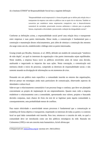 Já o Instituto ETHOS6
de Responsabilidade Social traz a seguinte definição:
“Responsabilidade social empresarial é a forma de gestão que se define pela relação ética e
transparente da empresa com todos os públicos com os quais ela se relaciona. Também se
caracteriza por estabelecer metas empresariais compatíveis com o desenvolvimento
sustentável da sociedade, preservando recursos ambientais e culturais para as gerações
futuras, respeitando a diversidade e promovendo a redução das desigualdades sociais”.
Conforme as definições acima, a responsabilidade social prevê uma relação ética e transparente
entre empresas e suas partes interessadas. Desse modo, a comunicação é fundamental para a
construção e manutenção desses relacionamentos, pois além de otimizar a construção dos mesmos
ela surge como um elo, estabelecendo o diálogo entre as partes interessadas.
Grunig (citado por Bicalho, Simeone, et al, 2003), defende um modelo de comunicação “simétrico
de mão dupla”, no qual os interesses da organização e das partes interessadas sejam equilibrados.
Neste modelo, a empresa busca ouvir os públicos envolvidos antes de tomar uma decisão,
analisando e negociando os impactos das suas ações. Nesta concepção, a comunicação está
intrínseca desde o início do processo, cumprindo as diretrizes de responsabilidade social, e não
somente atuando na divulgação de informações ou em momentos de crise.
Pensando em um público mais específico: a comunidade inserida no entorno das organizações,
deve-se pensar em estratégias ainda mais particulares de comunicação, observando aspectos da
identidade e cultura local.
Sabe-se que o relacionamento comunitário é um processo longo e contínuo, que deve ser planejado
concomitante ao projeto de implantação de um empreendimento. Quanto mais cedo a empresa
estabelecer o relacionamento com a comunidade, apresentando seus valores, projetos e buscando
decisões conjuntas, mais chance de êxito ela terá de se legitimar junto àquela comunidade e,
consequentemente, uma probabilidade menor de conflitos.
Para maior efetividade e assertividade nesses processos é fundamental que a comunicação se
estabeleça de forma objetiva e transparente, respeitando os interesses de todas as partes e o contexto
local na qual dada comunidade está inserida. Para isso, retoma-se o conceito de rede, na qual a
comunidade deve ser introduzida como um dos públicos estratégicos da rede. Baseada em
Colonomos (1995) e em um conceito mais humanístico, Acioli afirma que:
6 Disponível em www.ethos.org.br (acesso em: 29/11/2011)
 