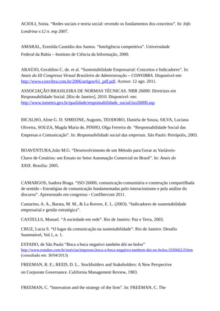 ACIOLI, Sonia. “Redes sociais e teoria social: revendo os fundamentos dos conceitos”. In: Info
Londrina v.12 n. esp 2007.
AMARAL, Erenilda Custódio dos Santos. “Inteligência competitiva”. Universidade
Federal da Bahia – Instituto de Ciência da Informação, 2000.
ARAÚJO, Geraldino C. de. et al. “Sustentabilidade Empresarial: Conceitos e Indicadores”. In:
Anais do III Congresso Virtual Brasileiro de Administração – CONVIBRA. Disponível em:
http://www.convibra.com.br/2006/artigos/61_pdf.pdf. Acesso: 12 ago. 2011.
ASSOCIAÇÃO BRASILEIRA DE NORMAS TÉCNICAS. NBR 26000: Diretrizes em
Responsabilidade Social. [Rio de Janeiro], 2010. Disponível: em:
http://www.inmetro.gov.br/qualidade/responsabilidade_social/iso26000.asp
BICALHO, Aline G. D. SIMEONE, Augusto, TEODORO, Daniela de Souza, SILVA, Luciana
Oliveira, SOUZA, Magda Maria de, PINHO, Olga Ferreira de. “Responsabilidade Social das
Empresas e Comunicação”. In: Responsabilidade social das empresas. São Paulo: Peirópolis, 2003.
BOAVENTURA,João M.G. “Desenvolvimento de um Método para Gerar as Variáveis-
Chave de Cenários: um Ensaio no Setor Automação Comercial no Brasil”. In: Anais do
XXIX. Brasília: 2005.
CAMARGOS, Isadora Braga. “ISO 26000, comunicação comunitária e construção compartilhada
de sentido - Estratégias de comunicação fundamentadas pelo interacionismo e pela análise do
discurso”. Apresentado em congresso - Confibercom 2011.
Cantarino, A. A., Barata, M. M., & La Rovere, E. L. (2003). “Indicadores de sustentabilidade
empresarial e gestão estratégica”.
CASTELLS, Manuel. “A sociedade em rede”. Rio de Janeiro: Paz e Terra, 2003.
CRUZ, Lucia S. “O lugar da comunicação na sustentabilidade”. Rio de Janeiro: Desafio
Sustentável, Vol.1, n. 1.
ESTADO, de São Paulo “Boca a boca negativo também dói no bolso”
http://www.estadao.com.br/noticias/impresso,boca-a-boca-negativo-tambem-doi-no-bolso,1026662,0.htm
(consultado em: 30/04/2013)
FREEMAN, R. E.; REED, D. L.. Stockholders and Stakeholders: A New Perspective
on Corporate Governance. California Management Review, 1983.
FREEMAN, C. “Innovation and the strategy of the firm”. In: FREEMAN, C. The
 
