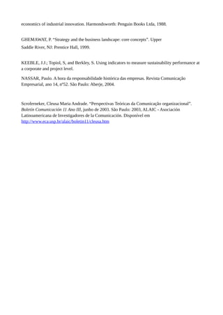 economics of industrial innovation. Harmondsworth: Penguin Books Ltda, 1988.
GHEMAWAT, P. “Strategy and the business landscape: core concepts”. Upper
Saddle River, NJ: Prentice Hall, 1999.
KEEBLE, J.J.; Topiol, S, and Berkley, S. Using indicators to measure sustainability performance at
a corporate and project level.
NASSAR, Paulo. A hora da responsabilidade histórica das empresas. Revista Comunicação
Empresarial, ano 14, nº52. São Paulo: Aberje, 2004.
Scroferneker, Cleusa Maria Andrade. “Perspectivas Teóricas da Comunicação organizacional”.
Boletín Comunicación 11 Ano III, junho de 2003. São Paulo: 2003, ALAIC - Asociación
Latinoamericana de Investigadores de la Comunicación. Disponível em
http://www.eca.usp.br/alaic/boletin11/cleusa.htm
 