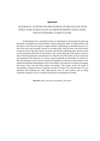 ABSTRACT
AUTOMATIC SYSTEM FOR PROCESSING OF BEE POLLEN WITH
STRUCTURE IN RECYCLED ALUMINUM PRODUCTION CHAIN
FOR SUSTAINABLE AGRICULTURE.
In beekeeping to be a sustainable activity, its technology for processing and improving
the quality of products has evolved frankly, always seeking the safety of health products and
derivatives in the focus of export of organic products. Beekeeping is sustainable because it is
one of the areas most favorable, because it can make profits, keep the man in the field and the
continuous cycle of the plant species of interest, and the bees pollinating agent. However there
is still encountered difficulties in the business, such as the processing of bee pollen, exactly in
step of removing impurities contained next to it. Thus the aim of this work was the construction
and evaluation of the efficiency of a device using the principle of electrostatic for removal of
dirt, thus seeking to create a more accessible and equipment as efficient as those already on the
market allowing thus facilitating the work of the producer and extinction of manual scavenging,
and ensure lower cost and better quality end product. This project covers the tripod of
sustainability, economic because it generates income for farmers, the social because it is easy
operation and facilitating the work improving the lives of rural workers, and for being
essentially ecological, since it's all built with materials and aluminum recyclable.
Keywords: pollen, processing, sustainability, electrostatic.
 