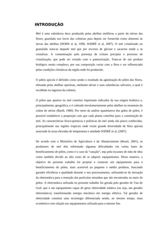 INTRODUÇÃO
Mel é uma substância doce produzida pelas abelhas melíferas a partir do néctar das
flores, guardada nos favos das colmeias para depois ser fornecida como alimento às
larvas das abelhas (HORN et al, 1996; SODRÉ et al, 2007). O mel cristalizado ou
granulado trata-se daquele mel que por excesso de glicose e sacarose tende a se
cristalizar. A contaminação pela presença de cristais precipita o processo de
cristalização, que pode ser evitado com a pasteurização. Trata-se de um produto
biológico muito complexo, por sua composição variar com a flora e ser influenciado
pelas condições climáticas da região onde foi produzido.
O pólen apícola é definido como sendo o resultado da aglutinação do pólen das flores,
efetuada pelas abelhas operárias, mediante néctar e suas substâncias salivares, o qual é
recolhido no ingresso da colmeia.
O pólen que aparece no mel constitui importante indicador da sua origem botânica e,
principalmente, geográfica, e é coletado involuntariamente pelas abelhas no momento da
coleta do néctar (Barth, 1989). Por meio da análise quantitativa dos grãos de pólen, é
possível estabelecer a proporção com que cada planta contribui para a constituição do
mel. As características físico-químicas e polínicas do mel ainda são pouco conhecidas,
principalmente nas regiões tropicais onde existe grande diversidade de flora apícola
associada às taxas elevadas de temperatura e umidade SODRÉ et al, (2007).
De acordo com o Ministério de Agricultura e do Abastecimento (Brasil, 2001), os
produtores de mel têm enfrentado algumas dificuldades em certas fases do
beneficiamento de pólen, como é o caso da “catação”, seja pela escassez de mão de obra
como também devido ao alto custo de se adquirir equipamentos. Desta maneira, o
objetivo do presente trabalho foi projetar e construir um equipamento para o
beneficiamento do pólen, mais acessível ao pequeno e médio produtor, buscando
garantir eficiência e qualidade durante o seu processamento, utilizando-se da inovação
da eletrostática para a remoção das partículas estranhas que são encontradas no meio do
pólen. A eletrostática utilizada no presente trabalho foi gerada pelo gerador de Van de
Graf, que é um equipamento capaz de gerar eletricidade estática (ou seja, um gerador
eletrostático), transformando energia mecânica em energia elétrica. Tal gerador de
eletricidade constitui uma tecnologia diferenciada sendo, ao mesmo tempo, mais
econômico com relação aos equipamentos utilizado para o mesmo fim.
 