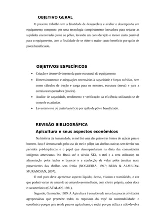 OBJETIVO GERAL
O presente trabalho tem a finalidade de desenvolver e avaliar o desempenho um
equipamento composto por uma tecnologia completamente inovadora para separar as
sujidades encontradas junto ao pólen, levando em consideração o menor custo possível
para o equipamento, com a finalidade de se obter o maior custo beneficio por quilo de
pólen beneficiado.
OBJETIVOS ESPECÍFICOS
• Criação e desenvolvimento da parte estrutural do equipamento
• Dimensionamento e adequações necessárias à capacidade e forças sofridas, bem
como cálculos de tração e carga para os motores, estrutura (mesa) e para a
correia transportadora (esteira).
• Analise de capacidade, rendimento e verificação da eficiência utilizando-se de
controle estatístico.
• Levantamento do custo beneficio por quilo de pólen beneficiado.
REVISÃO BIBLIOGRÁFICA
Apicultura e seus aspectos econômicos
Na história da humanidade, o mel foi uma das primeiras fontes de açúcar para o
homem. Isso é demonstrado pelo uso do mel e pólen das abelhas nativas sem ferrão nos
períodos pré-hispânicos e o papel que desempenharam na dieta das comunidades
indígenas americanas. No Brasil até o século XIX, o mel e a cera utilizados na
alimentação pelos índios e brancos e a confecção de velas pelos jesuítas eram
provenientes das abelhas sem ferrão (NOGUEIRA, 1997; BERA & ALMEIDA-
MURANDIAN, 2007).
O mel puro deve apresentar aspecto líquido, denso, viscoso e translúcido, e cor
que poderá variar do amarelo ao amarelo-avermelhado, com cheiro próprio, sabor doce
e característico (CATALAN, 1981).
Segundo, Guimarães,1989. A Apicultura é considerada uma das poucas atividades
agropecuárias que preenche todos os requisitos do tripé da sustentabilidade: o
econômico porque gera renda para os agricultores, o social porque utiliza a mão-de-obra
 