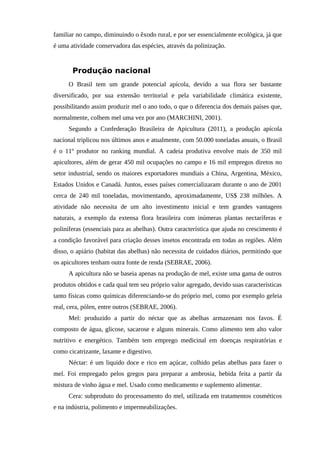 familiar no campo, diminuindo o êxodo rural, e por ser essencialmente ecológica, já que
é uma atividade conservadora das espécies, através da polinização.
Produção nacional
O Brasil tem um grande potencial apícola, devido a sua flora ser bastante
diversificado, por sua extensão territorial e pela variabilidade climática existente,
possibilitando assim produzir mel o ano todo, o que o diferencia dos demais países que,
normalmente, colhem mel uma vez por ano (MARCHINI, 2001).
Segundo a Confederação Brasileira de Apicultura (2011), a produção apícola
nacional triplicou nos últimos anos e atualmente, com 50.000 toneladas anuais, o Brasil
é o 11º produtor no ranking mundial. A cadeia produtiva envolve mais de 350 mil
apicultores, além de gerar 450 mil ocupações no campo e 16 mil empregos diretos no
setor industrial, sendo os maiores exportadores mundiais a China, Argentina, México,
Estados Unidos e Canadá. Juntos, esses países comercializaram durante o ano de 2001
cerca de 240 mil toneladas, movimentando, aproximadamente, US$ 238 milhões. A
atividade não necessita de um alto investimento inicial e tem grandes vantagens
naturais, a exemplo da extensa flora brasileira com inúmeras plantas nectaríferas e
poliníferas (essenciais para as abelhas). Outra característica que ajuda no crescimento é
a condição favorável para criação desses insetos encontrada em todas as regiões. Além
disso, o apiário (habitat das abelhas) não necessita de cuidados diários, permitindo que
os apicultores tenham outra fonte de renda (SEBRAE, 2006).
A apicultura não se baseia apenas na produção de mel, existe uma gama de outros
produtos obtidos e cada qual tem seu próprio valor agregado, devido suas características
tanto físicas como químicas diferenciando-se do próprio mel, como por exemplo geleia
real, cera, pólen, entre outros (SEBRAE, 2006).
Mel: produzido a partir do néctar que as abelhas armazenam nos favos. É
composto de água, glicose, sacarose e alguns minerais. Como alimento tem alto valor
nutritivo e energético. Também tem emprego medicinal em doenças respiratórias e
como cicatrizante, laxante e digestivo.
Néctar: é um liquido doce e rico em açúcar, colhido pelas abelhas para fazer o
mel. Foi empregado pelos gregos para preparar a ambrosia, bebida feita a partir da
mistura de vinho água e mel. Usado como medicamento e suplemento alimentar.
Cera: subproduto do processamento do mel, utilizada em tratamentos cosméticos
e na indústria, polimento e impermeabilizações.
 