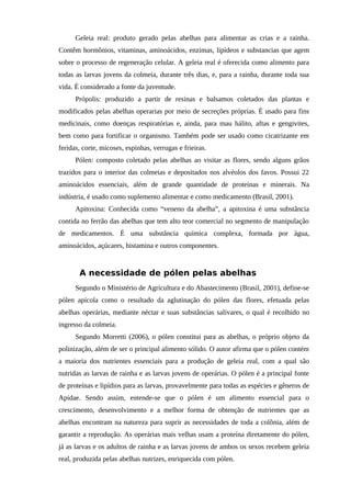Geleia real: produto gerado pelas abelhas para alimentar as crias e a rainha.
Contêm hormônios, vitaminas, aminoácidos, enzimas, lipídeos e substancias que agem
sobre o processo de regeneração celular. A geleia real é oferecida como alimento para
todas as larvas jovens da colmeia, durante três dias, e, para a rainha, durante toda sua
vida. È considerado a fonte da juventude.
Própolis: produzido a partir de resinas e balsamos coletados das plantas e
modificados pelas abelhas operarias por meio de secreções próprias. É usado para fins
medicinais, como doenças respiratórias e, ainda, para mau hálito, aftas e gengivites,
bem como para fortificar o organismo. Também pode ser usado como cicatrizante em
feridas, corte, micoses, espinhas, verrugas e frieiras.
Pólen: composto coletado pelas abelhas ao visitar as flores, sendo alguns grãos
trazidos para o interior das colmeias e depositados nos alvéolos dos favos. Possui 22
aminoácidos essenciais, além de grande quantidade de proteínas e minerais. Na
indústria, é usado como suplemento alimentar e como medicamento (Brasil, 2001).
Apitoxina: Conhecida como “veneno da abelha”, a apitoxina é uma substância
contida no ferrão das abelhas que tem alto teor comercial no segmento de manipulação
de medicamentos. É uma substância química complexa, formada por água,
aminoácidos, açúcares, histamina e outros componentes.
A necessidade de pólen pelas abelhas
Segundo o Ministério de Agricultura e do Abastecimento (Brasil, 2001), define-se
pólen apícola como o resultado da aglutinação do pólen das flores, efetuada pelas
abelhas operárias, mediante néctar e suas substâncias salivares, o qual é recolhido no
ingresso da colmeia.
Segundo Morretti (2006), o pólen constitui para as abelhas, o próprio objeto da
polinização, além de ser o principal alimento sólido. O autor afirma que o pólen contém
a maioria dos nutrientes essenciais para a produção de geleia real, com a qual são
nutridas as larvas de rainha e as larvas jovens de operárias. O pólen é a principal fonte
de proteínas e lipídios para as larvas, provavelmente para todas as espécies e gêneros de
Apidae. Sendo assim, entende-se que o pólen é um alimento essencial para o
crescimento, desenvolvimento e a melhor forma de obtenção de nutrientes que as
abelhas encontram na natureza para suprir as necessidades de toda a colônia, além de
garantir a reprodução. As operárias mais velhas usam a proteína diretamente do pólen,
já as larvas e os adultos de rainha e as larvas jovens de ambos os sexos recebem geleia
real, produzida pelas abelhas nutrizes, enriquecida com pólen.
 