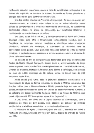 ratificando assuntos importantes como a lista de substâncias controladas, e os
limites de impactos na camada de ozônio, incluindo as fontes geradoras e
códigos aduaneiros para controle de importação.
Um dos pontos citados no Protocolo de Montreal , foi que em países em
desenvolvimento, e portanto com baixas taxas de industrialização, esses
países se comprometiam a implantar tecnologias alternativas, às substâncias
controladas citadas no anexo da convenção, por exigências Bilaterais e
multilaterais, no comércio entre os países.
Em 1988, dá-se início ao IPCC ( Intergovernamental Panel on Climate
Change) criado pela ONU e Organização Meteorológica Mundial, com a
finalidade de promover estudos paralelos e científicos sobre mudanças
climáticas, reflexos de mudanças, e submetem os relatórios para as
convenções entre países. Seus primeiros relatórios datam de 1990 de forma
temática, e posteriormente passando a serem regulares sobre a situação do
clima pelos continentes.
Na década de 90, os compromissos declarados pela ONU denominados
Pactos GLOBAIS (Global Compact), deram início a universalização do tema
entre os países membros da ONU, contemplando temas com Direitos Humanos,
Direitos do trabalho, Proteção Ambiental, Luta contra a corrupção, com adesão
de mais de 4.000 empresas de 90 países, sendo no Brasil mais de 200
empresas signatárias.
Ainda criado pela ONU, dado o profundo destaque internacional e a
necessidade de atuar de forma temática, foi criada o PNUMA (programa das
Nações Unidas para o Meio ambiente – 1990), presente hoje em mais de 177
países, criador de indicadores como IDH (índice de desenvolvimento humano) e
do relatório de desenvolvimento humano (RDH) e as Metas do Milênio, que
prevê objetivos até 2015 aos países signatários (agenda 21).
A ONU ainda, em 1996 cria a Cúpula Mundial da Alimentação, com a
presença de mais de 170 países, com objetivo de debater os reflexos
ambientais e a atividade econômica na produção de alimentos.
O Protocolo de Kyoto , criado no Japão em 1997 , assinado em 1998 e
ratificado em 1999, Entrando em vigor em 2005 , depois da entrada da Rússia
em 2004.
 