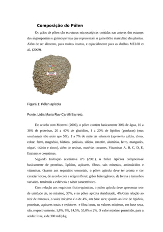Composição do Pólen
Os grãos de pólen são estruturas microscópicas contidas nas anteras dos estames
das angiospermas e gimnospermas que representam o gametófito masculino das plantas.
Além de ser alimento, para muitos insetos, e especialmente para as abelhas MELOI et
al., (2009).
Figura 1: Pólen apícola
Fonte: Lídia Maria Ruv Carelli Barreto.
De acordo com Morretti (2006), o pólen contém basicamente 30% de água, 10 a
36% de proteínas, 20 a 40% de glucídios, 1 a 20% de lipídios (gorduras) (mas
usualmente não mais que 5%), 1 a 7% de matérias minerais (apresenta cálcio, cloro,
cobre, ferro, magnésio, fósforo, potássio, silício, enxofre, alumínio, ferro, manganês,
níquel, titânio e zinco), além de resinas, matérias corantes, Vitaminas A, B, C, D, E,
Enzimas e coenzimas.
Segundo Instrução normativa nº3 (2001), o Pólen Apícola compõem-se
basicamente de proteínas, lipídios, açúcares, fibras, sais minerais, aminoácidos e
vitaminas. Quanto aos requisitos sensoriais, o pólen apícola deve ter aroma e cor
característicos, de acordo com a origem floral; grãos heterogêneos, de forma e tamanhos
variados, tendendo a esféricos e sabor característico.
Com relação aos requisitos físico-químicos, o pólen apícola deve apresentar teor
de umidade de, no máximo, 30%, e no pólen apícola desidratado, 4%.Com relação ao
teor de minerais, o valor máximo é o de 4%, em base seca; quanto ao teor de lipídios,
proteínas, açúcares totais e redutores e fibra bruta, os valores mínimos, em base seca,
são, respectivamente, 1,8%, 8%, 14,5%, 55,0% e 2%. O valor máximo permitido, para a
acidez livre, é de 300 mEq/kg.
 