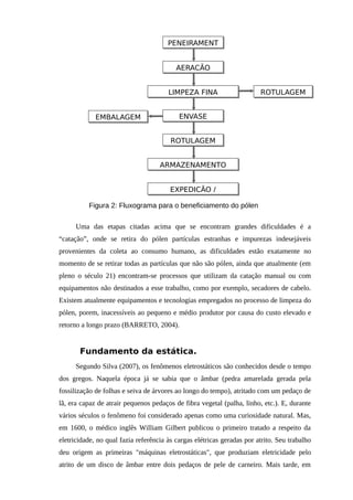 Uma das etapas citadas acima que se encontram grandes dificuldades é a
“catação”, onde se retira do pólen partículas estranhas e impurezas indesejáveis
provenientes da coleta ao consumo humano, as dificuldades estão exatamente no
momento de se retirar todas as partículas que não são pólen, ainda que atualmente (em
pleno o século 21) encontram-se processos que utilizam da catação manual ou com
equipamentos não destinados a esse trabalho, como por exemplo, secadores de cabelo.
Existem atualmente equipamentos e tecnologias empregados no processo de limpeza do
pólen, porem, inacessíveis ao pequeno e médio produtor por causa do custo elevado e
retorno a longo prazo (BARRETO, 2004).
Fundamento da estática.
Segundo Silva (2007), os fenômenos eletrostáticos são conhecidos desde o tempo
dos gregos. Naquela época já se sabia que o âmbar (pedra amarelada gerada pela
fossilização de folhas e seiva de árvores ao longo do tempo), atritado com um pedaço de
lã, era capaz de atrair pequenos pedaços de fibra vegetal (palha, linho, etc.). E, durante
vários séculos o fenômeno foi considerado apenas como uma curiosidade natural. Mas,
em 1600, o médico inglês William Gilbert publicou o primeiro tratado a respeito da
eletricidade, no qual fazia referência às cargas elétricas geradas por atrito. Seu trabalho
deu origem as primeiras "máquinas eletrostáticas", que produziam eletricidade pelo
atrito de um disco de âmbar entre dois pedaços de pele de carneiro. Mais tarde, em
PENEIRAMENT
AERAÇÃO
LIMPEZA FINA
ENVASE
ROTULAGEM
ARMAZENAMENTO
EXPEDIÇÃO /
EMBALAGEM
ROTULAGEM
Figura 2: Fluxograma para o beneficiamento do pólen
 