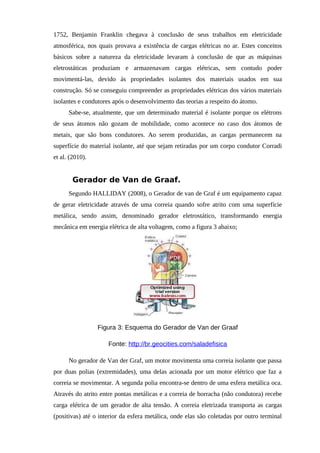 1752, Benjamin Franklin chegava à conclusão de seus trabalhos em eletricidade
atmosférica, nos quais provava a existência de cargas elétricas no ar. Estes conceitos
básicos sobre a natureza da eletricidade levaram à conclusão de que as máquinas
eletrostáticas produziam e armazenavam cargas elétricas, sem contudo poder
movimentá-las, devido às propriedades isolantes dos materiais usados em sua
construção. Só se conseguiu compreender as propriedades elétricas dos vários materiais
isolantes e condutores após o desenvolvimento das teorias a respeito do átomo.
Sabe-se, atualmente, que um determinado material é isolante porque os elétrons
de seus átomos não gozam de mobilidade, como acontece no caso dos átomos de
metais, que são bons condutores. Ao serem produzidas, as cargas permanecem na
superfície do material isolante, até que sejam retiradas por um corpo condutor Corradi
et al. (2010).
Gerador de Van de Graaf.
Segundo HALLIDAY (2008), o Gerador de van de Graf é um equipamento capaz
de gerar eletricidade através de uma correia quando sofre atrito com uma superfície
metálica, sendo assim, denominado gerador eletrostático, transformando energia
mecânica em energia elétrica de alta voltagem, como a figura 3 abaixo;
Figura 3: Esquema do Gerador de Van der Graaf
Fonte: http://br.geocities.com/saladefisica
No gerador de Van der Graf, um motor movimenta uma correia isolante que passa
por duas polias (extremidades), uma delas acionada por um motor elétrico que faz a
correia se movimentar. A segunda polia encontra-se dentro de uma esfera metálica oca.
Através do atrito entre pontas metálicas e a correia de borracha (não condutora) recebe
carga elétrica de um gerador de alta tensão. A correia eletrizada transporta as cargas
(positivas) até o interior da esfera metálica, onde elas são coletadas por outro terminal
 