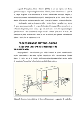 Segundo Evangelista, Silva e Ribeiro (2009), o fato de objetos com forma
geométricas iguais aos grãos de pólen não ser esféricas, como demonstrado na figura 4,
às cargas do pólen ficam distribuídas de maneira desuniforme ao longo do grão, e
acumulando-se mais intensamente nas partes pontiagudas de acordo com a teoria das
pontas, além de criar um campo elétrico maior em relação às partes menos pontiagudas.
Sendo assim, pode-se dizer que o pólen é neutro. Como o gerador tem a função
de gerar grandes quantidades de cargas elétricas (positivas), que irão se acumulando na
esfera oca do gerador, sendo assim, o que fará com que o pólen não seja atraído pelo
gerador devido a sua considerável carga neutra e também pela razão da massa das
partículas de pólen serem maior a ponto de não ser atraídas pelo gerador, sendo atraídas
apenas a partículas de sujeiras e poeiras.
PROCEDIMENTOS METODOLÓGICOS
Esquema (desenho) e descrição do
equipamento.
O equipamento a ser construído, para beneficiamento do pólen, trata-se de uma
esteira transportadora, por onde o pólen é carregado até o compartimento fechado
(figura 5), com a função de remover totalmente as partículas estranhas como o auxilio
do gerador de Van de Graf pelo princípio da eletricidade estática.
Figura 5: Desenho (esboço) inicial do desenvolvimento para o separador de partículas.
 