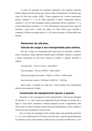 A esteira do separador foi construída utilizando-se dos seguintes materiais;
Roletes diâmetro de 0,05 metros (aço carbono 1020), 04 Rolamentos, 02 Mancais tipo
tensor, 01 Eixo (aço carbono 1020), 2 Vigas retangulares de 3 metros comprimento
(branco, alumínio 4’ x 2’), 02 Tubos quadrados 6 metros comprimento (branco,
alumínio 2’ x 2’), 01 Tubo retangular 6 metros comprimento (branco, alumínio 2’ x 1’),
1 Barra chata (branco, alumínio 1 ½’ x 1/8’), 30 Parafusos e porcas para fixar os pés, 04
Parafusos e porca para o tensor dos roletes, 01 Caixa elétrica para conexões e
comandos, 01 Motor de indução elétrico ½ , 01 Correia de tração e 01 Dimer 600 watts
(bivolt).
Memoriais de cálculos.
Cálculo da carga a ser transportada pela esteira.
Para que a carga a ser transportada pela esteira possa ser calculada, o primeiro
passo é considerar a massa específica do pólen igual a 650 Kg/m³. Durante o transporte
a esteira transportara em uma faixa continua de produto, o seguinte raciocínio é
seguido:
Área da esteira = 2,65 m x 0,35 m = 0,93 metros²
Área do produto = 0,20 m x 0,005 m = 0,001 metros²
Volume de produto sob a esteira = 0,001 m x 2,65 m = 0,003 metros³
Peso total sobre a esteira = 650 Kg/m³ x 0,003 m³ = 1,950 Kg
Dessa forma, o resultado da carga que a esteira poderá estar transportando
durante o processamento é obtido.
Construção do equipamento (passo a passo).
Iniciando-se com a montagem da esteira (transportador), 2 barras (viga retangular
de alumínio 4’ x 2’ com 3 metros de comprimento) foram utilizadas, de acordo com a
figura 6. Essas barras constituem a estrutura principal de todo o equipamento, onde
estão fixados os rotores da esteira, tensores da correia transportadora, motor e também a
estrutura de apoio do gerador de Van de Graaf.
Para as colunas de sustentação, foram cortados quatro tubos quadrados (alumínio
2’ x 2’), com comprimento de 0,70 metros, prevendo que a viga tem aproximadamente
0,10 metros de altura, dessa maneira a esteira estará a uma altura de 0,80 metros. Com
 