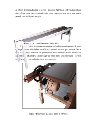 as colunas já cortadas, fixaram-se as com o auxilio de 4 parafusos sextavados as colunas
perpendicularmente nas extremidades das vigas (parecendo uma mesa com quatro
pernas), como na figura 6 a seguir.
O motor de tração da esteira transportadora foi fixado sob um dos roletes de apoio
da própria esteira, utilizando-se as próprias colunas da estrutura para apoiar e fixar a
barra de sustentação do motor. Isto permite que o motor tenha uma melhor flexibilidade
de acordo com a figura (7), para colocação da correia como também retirada e suavizar
as precipitações ocasionadas durante o funcionamento.
Figura 6: Vista lateral da esteira transportadora.
Figura 7:Esquema de fixação do motor na estrutura.
 