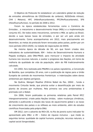 O Objetivo do Protocolo foi estabelecer um calendário global de redução
de emissões atmosféricas de CO2(Dioxido de carbono), N2O(Oxido nitroso),
CH4 ( Metano), HFC (HIdrofluorcarboneto), PFC(Perfluocarboneto), SF6
(Hexofluorsulfuroso), no período de 2008 a 2012.
Foram na época estabelecidas ferramentas como o Comércio de
Emissões , o mecanismo e desenvolvimento limpo (MDL) e a implementação
conjunta (IC). De todos estes mecanismos, somente o MDL se aplica ao Brasil,
devido a suas baixas taxas de emissões, e por ser um país ainda em
desenvolvimento. Como acompanhamos em 2012, mais precisamente em
Dezembro, as metas do protocolo foram renovadas pelos países, porém por um
novo período (2013-2020), na rodada de negociações de DOHA.
Na mesma época da década de 90, em que foram criados dois
indicadores de sustentabilidade, IDH - índice de Desenvolvimento Humano e
Pegada ecológica, pela ONU-PNUD, para mensurar o impacto da atividade
humana nos recursos naturais, e avaliar o progresso das Nações, em torno da
melhoria da qualidade de vida da população, além do PIB tradicionalmente
calculado.
Em 2002, fora realizada pelo PNUMA e os países signatários, a Convenção
de Basiléia, que completou 20 anos, com a publicação de regras para a União
Européia de controle de movimentos fronteiriços e indenizações sobre danos
ambientais por dejetos perigosos.
No Quênia, Wangari Maathai (Prêmio Nobel da Paz, 2004) , funda o
movimento Cinturão Verde, que prioriza evitar a desertificação por meio do
plantio de árvores por mulheres. Pela primeira vez uma ambientalista é
premiada com o Nobel.
Em 2006, foram publicados os primeiros relatórios pelo Painel IPCC
intergovernamental, criado pelas Nações Unidas, sobre mudanças climáticas,
alertando e publicando a relação das taxas de aquecimento global x as taxas
de crescimento dos países e os reflexos ao meio ambiente, além de estudos
científicos financiados pela própria ONU.
EM 2012, com o advento da RIO+20, no Rio de Janeiro outro indicador foi
apresentado pela ONU: o IRI – Índice de riqueza inclusiva - que mede os
seguintes temas: qualidade do capital humano, produção, recursos naturais, e
capital social (longevidade).
 