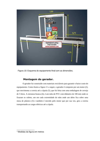 3
Figura 10: Esquema do equipamento final com as dimensões.
Montagem do gerador.
O gerador fui construído com materiais recicláveis para garantir o baixo custo do
equipamento. Como ilustra a figura 11 a seguir, o gerador é composto por um motor (2),
que movimenta a correia até a cúpula (5), que foi feita com uma embalagem de cerveja
de 5 litros. A estrutura branca (4), é um tubo de PVC com diâmetro de 100 mm onde se
fixaram os roletes, um em cada extremidade do tubo onde um deles fica sobre uma
mesa de plástico (3) e também é movido pelo motor que por sua vez, gira a correia
transportando as cargas elétricas até a cúpula.
3
Medidas da figura em metros
 