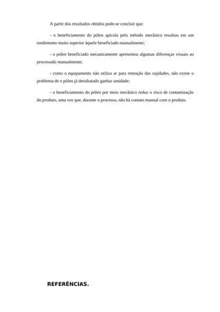A partir dos resultados obtidos pode-se concluir que:
- o beneficiamento do pólen apícola pelo método mecânico resultou em um
rendimento muito superior àquele beneficiado manualmente;
- o pólen beneficiado mecanicamente apresentou algumas diferenças visuais ao
processado manualmente;
- como o equipamento não utiliza ar para remoção das sujidades, não existe o
problema de o pólen já desidratado ganhar umidade;
- o beneficiamento do pólen por meio mecânico reduz o risco de contaminação
do produto, uma vez que, durante o processo, não há contato manual com o produto.
REFERÊNCIAS.
 