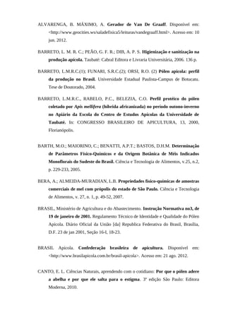 ALVARENGA, B. MÁXIMO, A. Gerador de Van De Graaff. Disponível em:
<http://www.geocities.ws/saladefisica5/leituras/vandegraaff.html>. Acesso em: 10
jun. 2012.
BARRETO, L. M. R. C.; PEÃO, G. F. R.; DIB, A. P. S. Higienização e sanitização na
produção apícola. Taubaté: Cabral Editora e Livraria Universitária, 2006. 136 p.
BARRETO, L.M.R.C.(1); FUNARI, S.R.C.(2); ORSI, R.O. (2) Pólen apicola: perfil
da produção no Brasil. Universidade Estadual Paulista-Campus de Botucatu.
Tese de Doutorado, 2004.
BARRETO, L.M.R.C., RABELO, P.C., BELEZIA, C.O. Perfil protéico do pólen
coletado por Apis mellifera (híbrida africanizada) no período outono-inverno
no Apiário da Escola do Centro de Estudos Apícolas da Universidade de
Taubaté. In: CONGRESSO BRASILEIRO DE APICULTURA, 13, 2000,
Florianópolis.
BARTH, M.O.; MAIORINO, C.; BENATTI, A.P.T.; BASTOS, D.H.M. Determinação
de Parâmetros Físico-Químicos e da Origem Botânica de Méis Indicados
Monoflorais do Sudeste do Brasil. Ciência e Tecnologia de Alimentos, v.25, n.2,
p. 229-233, 2005.
BERA, A.; ALMEIDA-MURADIAN, L.B. Propriedades físico-químicas de amostras
comerciais de mel com própolis do estado de São Paulo. Ciência e Tecnologia
de Alimentos, v. 27, n. 1, p. 49-52, 2007.
BRASIL, Ministério de Agricultura e do Abastecimento. Instrução Normativa no3, de
19 de janeiro de 2001. Regulamento Técnico de Identidade e Qualidade do Pólen
Apícola. Diário Oficial da União [da] Republica Federativa do Brasil, Brasília,
D.F. 23 de jan 2001, Seção 16-I, 18-23.
BRASIL Apícola. Confederação brasileira de apicultura. Disponível em:
<http://www.brasilapicola.com.br/brasil-apicola>. Acesso em: 21 ago. 2012.
CANTO, E. L. Ciências Naturais, aprendendo com o cotidiano: Por que o pólen adere
a abelha e por que ele salta para o estigma. 3º edição São Paulo: Editora
Moderna, 2010.
 