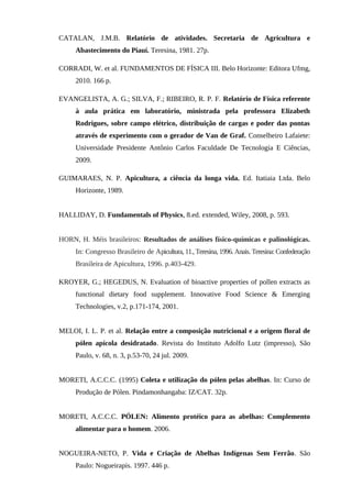 CATALAN, J.M.B. Relatório de atividades. Secretaria de Agricultura e
Abastecimento do Piauí. Teresina, 1981. 27p.
CORRADI, W. et al. FUNDAMENTOS DE FÍSICA III. Belo Horizonte: Editora Ufmg,
2010. 166 p.
EVANGELISTA, A. G.; SILVA, F.; RIBEIRO, R. P. F. Relatório de Física referente
à aula prática em laboratório, ministrada pela professora Elizabeth
Rodrigues, sobre campo elétrico, distribuição de cargas e poder das pontas
através de experimento com o gerador de Van de Graf. Conselheiro Lafaiete:
Universidade Presidente Antônio Carlos Faculdade De Tecnologia E Ciências,
2009.
GUIMARAES, N. P. Apicultura, a ciência da longa vida. Ed. Itatiaia Ltda. Belo
Horizonte, 1989.
HALLIDAY, D. Fundamentals of Physics, 8.ed. extended, Wiley, 2008, p. 593.
HORN, H. Méis brasileiros: Resultados de análises físico-químicas e palinológicas.
In: Congresso Brasileiro de Apicultura, 11.,Teresina, 1996.Anais.Teresina: Confederação
Brasileira de Apicultura, 1996. p.403-429.
KROYER, G.; HEGEDUS, N. Evaluation of bioactive properties of pollen extracts as
functional dietary food supplement. Innovative Food Science & Emerging
Technologies, v.2, p.171-174, 2001.
MELOI, I. L. P. et al. Relação entre a composição nutricional e a origem floral de
pólen apícola desidratado. Revista do Instituto Adolfo Lutz (impresso), São
Paulo, v. 68, n. 3, p.53-70, 24 jul. 2009.
MORETI, A.C.C.C. (1995) Coleta e utilização do pólen pelas abelhas. In: Curso de
Produção de Pólen. Pindamonhangaba: IZ/CAT. 32p.
MORETI, A.C.C.C. PÓLEN: Alimento protéico para as abelhas: Complemento
alimentar para o homem. 2006.
NOGUEIRA-NETO, P. Vida e Criação de Abelhas Indígenas Sem Ferrão. São
Paulo: Nogueirapis. 1997. 446 p.
 