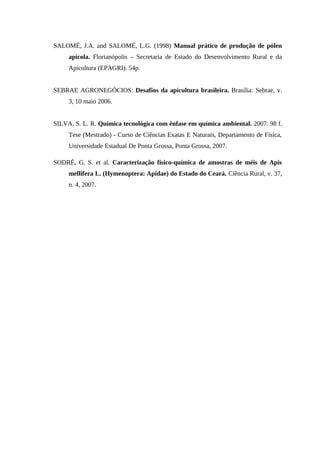 SALOMÉ, J.A. and SALOMÉ, L.G. (1998) Manual prático de produção de pólen
apícola. Florianópolis – Secretaria de Estado do Desenvolvimento Rural e da
Apicultura (EPAGRI). 54p.
SEBRAE AGRONEGÓCIOS: Desafios da apicultura brasileira. Brasília: Sebrae, v.
3, 10 maio 2006.
SILVA, S. L. R. Química tecnológica com ênfase em química ambiental. 2007. 98 f.
Tese (Mestrado) - Curso de Ciências Exatas E Naturais, Departamento de Física,
Universidade Estadual De Ponta Grossa, Ponta Grossa, 2007.
SODRÉ, G. S. et al. Caracterização físico-química de amostras de méis de Apis
mellifera L. (Hymenoptera: Apidae) do Estado do Ceará. Ciência Rural, v. 37,
n. 4, 2007.
 
