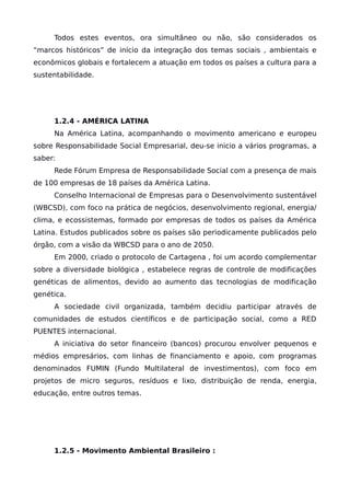 Todos estes eventos, ora simultâneo ou não, são considerados os
“marcos históricos” de início da integração dos temas sociais , ambientais e
econômicos globais e fortalecem a atuação em todos os países a cultura para a
sustentabilidade.
1.2.4 - AMÉRICA LATINA
Na América Latina, acompanhando o movimento americano e europeu
sobre Responsabilidade Social Empresarial, deu-se inicio a vários programas, a
saber:
Rede Fórum Empresa de Responsabilidade Social com a presença de mais
de 100 empresas de 18 países da América Latina.
Conselho Internacional de Empresas para o Desenvolvimento sustentável
(WBCSD), com foco na prática de negócios, desenvolvimento regional, energia/
clima, e ecossistemas, formado por empresas de todos os países da América
Latina. Estudos publicados sobre os países são periodicamente publicados pelo
órgão, com a visão da WBCSD para o ano de 2050.
Em 2000, criado o protocolo de Cartagena , foi um acordo complementar
sobre a diversidade biológica , estabelece regras de controle de modificações
genéticas de alimentos, devido ao aumento das tecnologias de modificação
genética.
A sociedade civil organizada, também decidiu participar através de
comunidades de estudos científicos e de participação social, como a RED
PUENTES internacional.
A iniciativa do setor financeiro (bancos) procurou envolver pequenos e
médios empresários, com linhas de financiamento e apoio, com programas
denominados FUMIN (Fundo Multilateral de investimentos), com foco em
projetos de micro seguros, resíduos e lixo, distribuição de renda, energia,
educação, entre outros temas.
1.2.5 - Movimento Ambiental Brasileiro :
 
