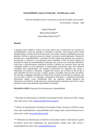 Sustentabilidade começa na Educação – Desafios para a ação
“A ideia de liberdade dos bens comuns gera a ruína da sociedade como um todo”
Garrett Hardin – Biólogo – 1968
Janaína Dourado*
Maria Teresa Stefani**
Cássia Maria Paula Lima***
Resumo
A proposta deste trabalho é realizar um ensaio teórico que se relacionam aos conceitos de
sustentabilidade e como são aplicados e vinculados à educação. Como suporte teórico foram
adotados alguns conceitos da teoria institucional, como campo, estrutura e habilidade social, que
permitem verificar a ação das pessoas em relação a estruturas sociais legitimadas. Partindo do
princípio que a sustentabilidade e a educação são dois campos que possuem suas estruturas e
atoressociais, os discursos e sua interseção foram analisados. É feito um breve histórico da
formação do campo da sustentabilidade na educação, que se inicia com a educação ambiental e
evolui para o desenvolvimento sustentável, levando a conflitos nas estruturas atuais, que não
conseguem atender às novas demandas. O empreendedor institucional surge como elemento
catalisador desta transformação. Em seguida é apresentado um argumento que reforça a
importância de modificar a educação, a tragédia dos comuns, que se baseia no fato de que a
ação individual sem levar em conta o coletivo arruína a sociedade como um todo. Por último,
foi mostrada a pedagogia defendida por Paulo Freire, baseada na promoção da cidadania, que
leva em conta o coletivo e a cooperação, contrapondo o individual e a competição da proposta
educacional vigente. Como consideração final, são sugeridos estudos empíricos que
demonstrem os benefícios da educação para o desenvolvimento sustentável, que levará a novas
estruturas sociais, mais adequadas à perenidade da sociedade.
PALAVRA-CHAVE: Educação,Teoria Institucional, Sustentabilidade.
* Mestranda em Administração na Pontifícia Universidade Católica. Docente na ETEC. Artigos
sobre redes sociais. email: janaina.dourado01@etec.sp.gov.br
** Mestre em Administração na Pontifícia Universidade Católica. Docente na UNIP dos cursos
livres sobre sustentabilidade e responsabilidade social. Artigos sobre o desenvolvimento local e
redes sociais. email: teresa.stefani@uol.com.br
*** Mestranda em Administração na Pontifícia Universidade Católica. Especialista em gestão
de projetos sociais para organizações não governamentais. Artigos sobre redes sociais e
empreendedorismo social. email: camapali@hotmail.com
 