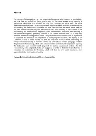 Abstract
The purpose of this work is to carry out a theoretical essay that relate concepts of sustainability
and how they are applied and linked to education. As theoretical support some concepts of
institutional theoryhave been adopted, such as field, structure and social skill, that allow
understandinghow peopleact in relation to already legitimizedsocial structures. Considering that
sustainability and education are two fields that have their structures and social actors, speeches
and their intersection were analyzed. It has been made a brief summary of the formation of the
sustainability in educationfield, beginning with environmental education and evolving to
sustainable development, generating conflicts in the current structures that fail to meet new
demands. Institutionalentrepreneursariseas catalystelementsofthistransformation. It is presented
an argument that reinforces the importance of modifying the education, the tragedy of the
Commons, which is based on the fact that the individual action without considering the
collective ruins the society as a whole. Finally, it is shown Paulo Freire’s pedagogy, based on
the promotion of citizenship, which takes into account the collective and cooperation, opposing
the individual and competitiveand proposed by current educational system. As final
consideration, some empirical studies are suggested in order to demonstrate the benefits of
education for sustainable development, which will lead to new social structures, more
appropriate to the perpetuation of society.
Keywords: Education,Institutional Theory, Sustainability.
 