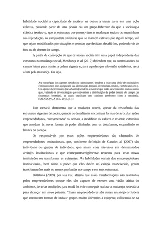 habilidade socialé a capacidade de motivar os outros a tomar parte em uma ação
coletiva, podendo partir de uma pessoa ou um grupo.Diferente do que a sociologia
clássica teorizava, que as estruturas que promoviam as mudanças sociais ou mantinham
sua reprodução, os campostêm estruturas que se mantêm estáveis por algum tempo, até
que sejam modificados por situações e pessoas que decidam desafiá-los, podendo vir de
fora ou de dentro do campo.
A partir da concepção de que os atores sociais têm uma papel independente das
estruturas na mudança social, Mendonça et al (2010) defendem que, os controladores do
campo lutam para manter a ordem vigente e, para aqueles que não estão satisfeitos, resta
a luta pela mudança. Ou seja,
As estratégias dos agentes ortodoxos (dominantes) tendem a criar uma série de instituições
e mecanismos que asseguram sua dominação (rituais, cerimônias, títulos, certificados etc.).
Os agentes heterodoxos (desafiantes) tendem a mostrar que estão descontentes com o status
quo, valendo-se de estratégias que subvertem a distribuição de poder dentro do campo (as
chamadas heresias), as quais implicam um contínuo confronto com a ortodoxia.
(MENDONÇA et al, 2010, p. 4)
Este cenário demonstra que a mudança ocorre, apesar da resistência das
estruturas vigentes de poder, quando os desafiantes encontram formas de articular ações
empreendedoras, ‘convencendo’ os demais a modificar os valores e criando estruturas
que atendam às novas formas de poder alinhadas com os desafiantes, expandindo os
limites do campo.
Os responsáveis por essas ações empreendedoras são chamados de
empreendedores institucionais, que, conforme definição de Garudet al (2007) são
indivíduos ou grupos de indivíduos, que atuam com interesses em determinados
arranjos institucionais e que conseguemarregimentar recursos para criar novas
instituições ou transformar as existentes. As habilidades sociais dos empreendedores
institucionais, bem como o poder que eles detêm no campo estabelecido, geram
transformações mais ou menos profundas no campo e em suas estruturas.
Battilana (2009), por sua vez, afirma que essas transformações são realizadas
pelos empreendedores porque eles são capazes de exercer uma visão crítica do
ambiente, de criar condições para mudá-lo e de conseguir realizar a mudança necessária
para alcançar um novo patamar. “Esses empreendedores são atores estratégicos hábeis
que encontram formas de induzir grupos muito diferentes a cooperar, colocando-se na
 