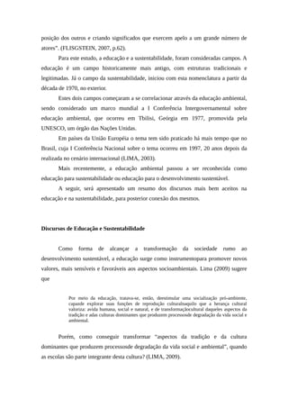 posição dos outros e criando significados que exercem apelo a um grande número de
atores”. (FLISGSTEIN, 2007, p.62).
Para este estudo, a educação e a sustentabilidade, foram consideradas campos. A
educação é um campo historicamente mais antigo, com estruturas tradicionais e
legitimadas. Já o campo da sustentabilidade, iniciou com esta nomenclatura a partir da
década de 1970, no exterior.
Estes dois campos começaram a se correlacionar através da educação ambiental,
sendo considerado um marco mundial a I Conferência Intergovernamental sobre
educação ambiental, que ocorreu em Tbilisi, Geórgia em 1977, promovida pela
UNESCO, um órgão das Nações Unidas.
Em países da União Européia o tema tem sido praticado há mais tempo que no
Brasil, cuja I Conferência Nacional sobre o tema ocorreu em 1997, 20 anos depois da
realizada no cenário internacional (LIMA, 2003).
Mais recentemente, a educação ambiental passou a ser reconhecida como
educação para sustentabilidade ou educação para o desenvolvimento sustentável.
A seguir, será apresentado um resumo dos discursos mais bem aceitos na
educação e na sustentabilidade, para posterior conexão dos mesmos.
Discursos de Educação e Sustentabilidade
Como forma de alcançar a transformação da sociedade rumo ao
desenvolvimento sustentável, a educação surge como instrumentopara promover novos
valores, mais sensíveis e favoráveis aos aspectos socioambientais. Lima (2009) sugere
que
Por meio da educação, tratava-se, então, deestimular uma socialização pró-ambiente,
capazde explorar suas funções de reprodução culturalnaquilo que a herança cultural
valoriza: avida humana, social e natural, e de transformaçãocultural daqueles aspectos da
tradição e adas culturas dominantes que produzem processosde degradação da vida social e
ambiental.
Porém, como conseguir transformar “aspectos da tradição e da cultura
dominantes que produzem processosde degradação da vida social e ambiental”, quando
as escolas são parte integrante desta cultura? (LIMA, 2009).
 