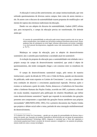 A educação é como já dito anteriormente, um campo institucionalizado, que vem
sofrendo questionamentos de diversos outros campos, bem como de atores internos a
ele. Os atores com o discurso da sustentabilidade trazem propostas de modificação e até
mesmo de ruptura das estruturas tradicionais da educação.
Dando voz aos adeptos do discurso da sustentabilidade, Gadotti (2007) afirma
que, para incorporá-la, o campo da educação precisa ser transformado. Ele defende
ainda que
O conceito de sustentabilidade na educação pode terum impacto positivo não só no que se
refere aosindivíduos, mas também nas necessárias mudanças dosistema educacional. Assim,
podemos falar de umimpacto no nível legal, reformas educacionais,curriculum, conteúdos,
e no nível pessoal docompromisso, engajando numa vida maissustentável. (Gadotti, 2007,
p. 76-77).
Mudanças no campo da educação, para os adeptos do desenvolvimento
sustentável, são o caminho para transformar a sociedade atual em sustentável.
A evolução da proposta da educação para a sustentabilidade está alinhada com o
próprio avanço do campo do desenvolvimento sustentável, que ainda é objeto de
questionamentos, não tendo conseguido chegar a um consenso entre os estudiosos do
tema.
O campo do desenvolvimento sustentável surgiu, pelo menos de maneira
institucional, a partir da década de 1970, com o Clube de Roma, quando um documento
foi publicado, onde eram expostos os Limites de Crescimento 1
, ou seja, o planeta não
teria condições de absorver o crescimento populacional esperado. Diversas ações e
eventos se realizaram a partir de então. Porém, destaca-se a Conferência de Estocolmo
sobre o Ambiente Humano das Nações Unidas, ocorrido em 1987, o primeiro a discutir
em escala mundial, responsável pela publicação do relatório Brundtland, que define
como desenvolvimento sustentável “aquele que responde às necessidades das gerações
presentes sem comprometer a capacidade das gerações futuras atenderem suas próprias
necessidades” (BRUNDTLAND, 1991). Foi o primeiro documento das Nações Unidas
que projetou o debate social sobre o tema, partindo de uma concepção multidimensional
do desenvolvimento.
1 O relatório Os Limites do Crescimento – gerado por um grupo de personalidades de diversas áreas e
países do mundo, que, baseados em modelos matemáticos desenvolvidos por um grupo de pesquisadores
do MassachussetsInstituteof Technology (MIT), chegaram à conclusão que a Terra não suportaria o
crescimento populacional frente à escassez de recursos naturais e energéticos e ao aumento da poluição,
mesmo tendo em conta o avanço tecnológico.
 
