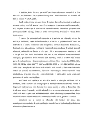 A legitimação do discurso que qualifica o desenvolvimento sustentável se deu
em 1992, na conferência das Nações Unidas para o Desenvolvimento e Ambiente, no
Rio de Janeiro (VEIGA, 2010).
Desde então, o tema tem sido objeto de muitas discussões, inserindo-se cada vez
mais no cenário mundial. Mesmo com todos os avanços alcançados nas últimas décadas,
não se pode afirmar que o conceito de desenvolvimento sustentável já tenha sido
institucionalizado, ou seja, ainda não estão completamente definidos os limites deste
novo campo.
O campo da sustentabilidade começou a se delinear na educação através da
educação ambiental, e vem sofrendo evolução acelerada. A proposta inicial focou no
indivíduo e se inseriu como mais uma disciplina na estrutura tradicional da educação,
limitando-se a atividades de reciclagem e propondo uma mudança de atitude pessoal
diante do meio ambiente. Dentre as principais críticas sofridas por esta abordagem está
a de que traz uma visão reducionista, que trata a crise ambiental como meramente
ecológica, que confunde meio ambiente com natureza, como se a cidade não fizesse
parte do meio ambiente e despreza dimensões políticas, éticas e culturais. (STERLING,
2001; TILBURY, 1996; SAUVÉ, 1997 apud LIMA, 2003, p. 109). LIMA (2003) afirma
ainda que a solução está em abordar de maneira mais holística, com uma visão mais
crítica da questão socioambiental, aplicando metodologias interdisciplinares, com
criatividade, propondo respostas comportamentais e tecnológicas para solucionar
problemas de maior complexidade.
Verifica-se uma evolução na educação desde a educação ambiental até o
momento, com o discurso da educação para o desenvolvimento sustentável. Porém, é
importante salientar que este discurso ficou mais restrito às ideias e discussões, não
tendo sido objeto de grandes modificações efetivas na estrutura da educação, atendo-se
ainda mais à reciclagem, que, embora essencial, não é suficiente para a criticidade deste
desenvolvimento sem levar em conta também os aspectos social, político e cultural.
Contata-se que o campo da educação está instável por causa dos
questionamentos advindos da sustentabilidade, mas não houve institucionalização de um
discurso e ação mais críticos.
 
