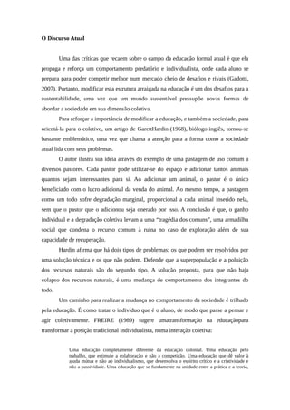 O Discurso Atual
Uma das críticas que recaem sobre o campo da educação formal atual é que ela
propaga e reforça um comportamento predatório e individualista, onde cada aluno se
prepara para poder competir melhor num mercado cheio de desafios e rivais (Gadotti,
2007). Portanto, modificar esta estrutura arraigada na educação é um dos desafios para a
sustentabilidade, uma vez que um mundo sustentável pressupõe novas formas de
abordar a sociedade em sua dimensão coletiva.
Para reforçar a importância de modificar a educação, e também a sociedade, para
orientá-la para o coletivo, um artigo de GarettHardin (1968), biólogo inglês, tornou-se
bastante emblemático, uma vez que chama a atenção para a forma como a sociedade
atual lida com seus problemas.
O autor ilustra sua ideia através do exemplo de uma pastagem de uso comum a
diversos pastores. Cada pastor pode utilizar-se do espaço e adicionar tantos animais
quantos sejam interessantes para si. Ao adicionar um animal, o pastor é o único
beneficiado com o lucro adicional da venda do animal. Ao mesmo tempo, a pastagem
como um todo sofre degradação marginal, proporcional a cada animal inserido nela,
sem que o pastor que o adicionou seja onerado por isso. A conclusão é que, o ganho
individual e a degradação coletiva levam a uma “tragédia dos comuns”, uma armadilha
social que condena o recurso comum à ruína no caso de exploração além de sua
capacidade de recuperação.
Hardin afirma que há dois tipos de problemas: os que podem ser resolvidos por
uma solução técnica e os que não podem. Defende que a superpopulação e a poluição
dos recursos naturais são do segundo tipo. A solução proposta, para que não haja
colapso dos recursos naturais, é uma mudança de comportamento dos integrantes do
todo.
Um caminho para realizar a mudança no comportamento da sociedade é trilhado
pela educação. É como tratar o indivíduo que é o aluno, de modo que passe a pensar e
agir coletivamente. FREIRE (1989) sugere umatransformação na educaçãopara
transformar a posição tradicional individualista, numa interação coletiva:
Uma educação completamente diferente da educação colonial. Uma educação pelo
trabalho, que estimule a colaboração e não a competição. Uma educação que dê valor à
ajuda mútua e não ao individualismo, que desenvolva o espírito crítico e a criatividade e
não a passividade. Uma educação que se fundamente na unidade entre a prática e a teoria,
 