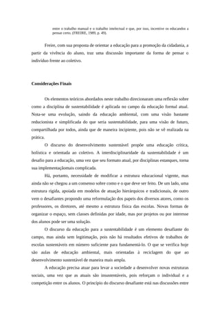 entre o trabalho manual e o trabalho intelectual e que, por isso, incentive os educandos a
pensar certo. (FREIRE, 1989, p. 49).
Freire, com sua proposta de orientar a educação para a promoção da cidadania, a
partir da vivência do aluno, traz uma discussão importante da forma de pensar o
indivíduo frente ao coletivo.
Considerações Finais
Os elementos teóricos abordados neste trabalho direcionaram uma reflexão sobre
como a disciplina de sustentabilidade é aplicada no campo da educação formal atual.
Nota-se uma evolução, saindo da educação ambiental, com uma visão bastante
reducionista e simplificada do que seria sustentabilidade, para uma visão de futuro,
compartilhada por todos, ainda que de maneira incipiente, pois não se vê realizada na
prática.
O discurso do desenvolvimento sustentável propõe uma educação crítica,
holística e orientada ao coletivo. A interdisciplinaridade da sustentabilidade é um
desafio para a educação, uma vez que seu formato atual, por disciplinas estanques, torna
sua implementaçãomais complicada.
Há, portanto, necessidade de modificar a estrutura educacional vigente, mas
ainda não se chegou a um consenso sobre como e o que deve ser feito. De um lado, uma
estrutura rígida, apoiada em modelos de atuação hierárquicos e tradicionais, de outro
vem o desafiantes propondo uma reformulação dos papeis dos diversos atores, como os
professores, os diretores, até mesmo a estrutura física das escolas. Novas formas de
organizar o espaço, sem classes definidas por idade, mas por projetos ou por interesse
dos alunos pode ser uma solução.
O discurso da educação para a sustentabilidade é um elemento desafiante do
campo, mas ainda sem legitimação, pois não há resultados efetivos de trabalhos de
escolas sustentáveis em número suficiente para fundamentá-lo. O que se verifica hoje
são aulas de educação ambiental, mais orientadas à reciclagem do que ao
desenvolvimento sustentável de maneira mais ampla.
A educação precisa atuar para levar a sociedade a desenvolver novas estruturas
sociais, uma vez que as atuais são insustentáveis, pois reforçam o individual e a
competição entre os alunos. O princípio do discurso desafiante está nas discussões entre
 
