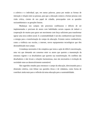 o coletivo e o individual, que, em outras palavras, passa por mudar as formas de
interação e relação entre as pessoas, para que a educação comece a formar pessoas com
visão crítica, cientes de seu papel de cidadãs, preocupadas com as questões
socioambientais e as gerações futuras.
Mudanças nos campos são processos conflituosos e difíceis de ser
implementados e precisam de atores com habilidades sociais capazes de induzir a
cooperação de muitos para gerar um movimento com força suficiente para transformar
egerar uma nova ordem social. E a sustentabilidade é um dos combustíveis que fornece
a energia para a transformação do campo da educação. Existem outros combustíveis,
como a violência nas escolas, a internet, novos equipamentos tecnológicos que têm
desestabilizado esse campo.
A mudança necessária é tão complexa que torna a ação de difícil concretização,
uma vez que demanda um consenso entre os atores que querem a manutenção da
estrutura vigente e os desafiadores que querem sua transformação. Os conflitos são
desafiadores e não levam a relações harmoniosas, mas são necessários à evolução da
sociedade rumo ao desenvolvimento sustentável.
São sugeridos estudos para estruturar o campo da educação, direcionando para a
dimensão coletiva, com ênfase nas questões éticas e de cidadania, como forma de
contribuir ainda mais para a reflexão do tema educação para a sustentabilidade.
 