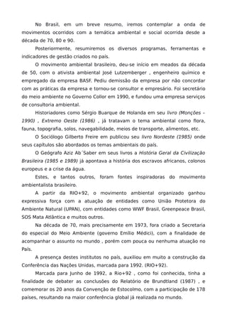 No Brasil, em um breve resumo, iremos contemplar a onda de
movimentos ocorridos com a temática ambiental e social ocorrida desde a
década de 70, 80 e 90.
Posteriormente, resumiremos os diversos programas, ferramentas e
indicadores de gestão criados no país.
O movimento ambiental brasileiro, deu-se início em meados da década
de 50, com o ativista ambiental José Lutzemberger , engenheiro químico e
empregado da empresa BASF. Pediu demissão da empresa por não concordar
com as práticas da empresa e tornou-se consultor e empresário. Foi secretário
do meio ambiente no Governo Collor em 1990, e fundou uma empresa serviços
de consultoria ambiental.
Historiadores como Sérgio Buarque de Holanda em seu livro (Monções –
1990) , Extremo Oeste (1986) , já tratavam o tema ambiental como flora,
fauna, topografia, solos, navegabilidade, meios de transporte, alimentos, etc.
O Sociólogo Gilberto Freire em publicou seu livro Nordeste (1985) onde
seus capítulos são abordados os temas ambientais do país.
O Geógrafo Aziz Ab´Saber em seus livros a História Geral da Civilização
Brasileira (1985 e 1989) já apontava a história dos escravos africanos, colonos
europeus e a crise da água.
Estes, e tantos outros, foram fontes inspiradoras do movimento
ambientalista brasileiro.
A partir da RIO+92, o movimento ambiental organizado ganhou
expressiva força com a atuação de entidades como União Protetora do
Ambiente Natural (UPAN), com entidades como WWF Brasil, Greenpeace Brasil,
SOS Mata Atlântica e muitos outros.
Na década de 70, mais precisamente em 1973, fora criado a Secretaria
do especial do Meio Ambiente (governo Emílio Médici), com a finalidade de
acompanhar o assunto no mundo , porém com pouca ou nenhuma atuação no
País.
A presença destes institutos no país, auxiliou em muito a construção da
Conferência das Nações Unidas, marcada para 1992. (RIO+92).
Marcada para Junho de 1992, a Rio+92 , como foi conhecida, tinha a
finalidade de debater as conclusões do Relatório de Brundtland (1987) , e
comemorar os 20 anos da Convenção de Estocolmo, com a participação de 178
países, resultando na maior conferência global já realizada no mundo.
 