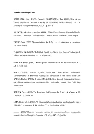 Referências Bibliográficas
BATTILANA, Julie; LECA, Bernard; BOXENBAUM, Eva (2009).“How Actors
Change Institutions: Towards a Theory of Institutional Entrepreneurship”. In: The
Academy of Management Annals, v. 3, n.1, p. 65-107.
BRUNDTLAND, Gro Harlem (org.)(1991). “Nosso Futuro Comum: Comissão Mundial
sobre Meio Ambiente e Desenvolvimento”. Rio de Janeiro: Fundação Getúlio Vargas.
FREIRE, Paulo (1989). A Importância do Ato de Ler: em três artigos que se completam.
São Paulo: Cortez.
FLIGSTEIN, Neil (2007).“Habilidade Social e a Teoria dos Campos”.In:Revista de
Administração de Empresas, v. 47, n.2, pp. 61-80.
GADOTTI, Moacir (2008). “Educar para a sustentabilidade”.In: Inclusão Social, v. 3,
n.1, p. 75-78, mar.
GARUD, Raghu; HARDY, Cynthia; MAGUIRE, Steve (2007). “Institutional
Entrepreneurship as Embedded Agency: Na Introduction to the Special Issue”. In:
GARUD, Raghu; HARDY, Cynthia; MAGUIRE, Steve (org/s.). Organization Studies:
special issue on institutional entrepreneurship. Los Angeles, London, New Delhi: Sage
Publications.
HARDIN, Garett. (1968). The Tragedy of the Commons. In: Science, New Series, v.162,
n.3859, p. 1243-1248, dez.
LIMA, Gustavo F. C. (2003). “O Discurso da Sustentabilidade e suas Implicações para a
Educação”. In: Ambiente & Sociedade, v. VI, n.2, p. 99-119, jul./dez.
______ (2009).“Educação ambiental crítica: do socioambientalismo àssociedades
sustentáveis”.In: Educação e Pesquisa, v.35, n.1, p. 145-163, jan./abr.
 
