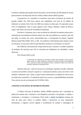 econômico adotados pela grande maioria dos países, em decorrência da dificuldade do correto
gerenciamento e da disposição final de resíduos sólidos urbanos (RSU) gerados.
A perspectiva na é animadora se tomarmos como base crescimento do número de
grandes cidades. Em 1950 havia apenas uma megalópole com mais de 10 milhões de
habitantes no mundo, Nova York. Em 2000 esse número já subira para 19, esperando-se para
2015 23 megalópoles, entre as quais algumas como Tóquio, Mumbai, Cidade do México,
Lagos e São Paulo com mais de 20 milhões de habitantes.
Percebe-se, claramente, que o ritmo acelerado de utilização de matérias primas para a
satisfação das necessidades do homem urbano, tem sido um problema na a natureza, pois não
tem dado, na maioria dos casos, oportunidade para a recomposição do planeta. Segundo
Deleuze (apud WILLIAMS, 2012, p. 98), “um problema é determinado pelas relações seriais
de estruturas, ou seja, pelo modo no qual diferentes estruturas se encontram e se chocam”.
Há evidências suficientemente comprovados de que a natureza e o modelo capitalista
de produção são estruturas que vêm se chocando por trabalharem em velocidade e tempo
diferentes.
Para Altvater (2010, p.24),
a sobrecarga das reduções das emissões causadas pela produção e pelo consumo
(gases nocivos ao clima, efluentes e resíduos) na coluna do output do metabolismo
com a natureza é ainda mais dramática do que a finitude do input de um modo de
produção capitalista de propulsão fóssil.
Salienta ainda que: a base de recursos da acumulação capitalista encolhe, sobretudo
as reservas de petróleo começam a esgotar-se. A poluição do planeta avança sem freios e sem
reduções. Juntamente com o clima, os gases-estufa transformam as condições de vida na terra
de modo talvez catastrófico. O capitalismo perde seus recursos, a reprodutibilidade do planeta
Terra está em vias de ser destruída (ALTVATER, 2010).
2 POLÍTICA NACIONAL DE RESÍDUOS SÓLIDOS
A Política Nacional de Resíduos Sólidos (PNRS) determina que a prioridade na
gestão dos resíduos não é voluntária e sim obrigatória, prevendo a não geração, a redução, a
reutilização, a reciclagem e o tratamento. Prevê ainda a adoção da logística reversa, por
meio de ações para coletar os resíduos sólidos e devolvê-los ao setor empresarial.
Inicialmente, a logística reversa engloba o recolhimento de resíduos e embalagens de
2
 