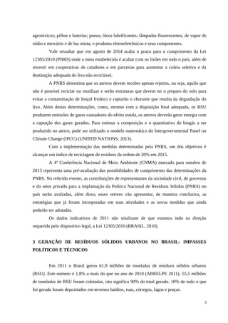 agrotóxicos; pilhas e baterias; pneus; óleos lubrificantes; lâmpadas fluorescentes, de vapor de
sódio e mercúrio e de luz mista; e produtos eletroeletrônicos e seus componentes.
Vale ressaltar que em agosto de 2014 acaba o prazo para o cumprimento da Lei
12305/2010 (PNRS) onde a meta estabelecida é acabar com os lixões em todo o país, além de
investir em cooperativas de catadores e em parcerias para aumentar a coleta seletiva e da
destinação adequada do lixo não reciclável.
A PNRS determina que os aterros devem receber apenas rejeitos, ou seja, aquilo que
não é possível reciclar ou reutilizar e serão estruturas que devem ter o preparo do solo para
evitar a contaminação de lençol freático e captarão o chorume que resulta da degradação do
lixo. Além destas determinações, como, mesmo com a disposição final adequada, os RSU
produzem emissões de gases causadores do efeito estufa, os aterros deverão gerar energia com
a captação dos gases gerados. Para estimar a composição e o quantitativo do biogás a ser
produzido no aterro, pode ser utilizado o modelo matemático do Intergovernmental Panel on
Climate Change (IPCC) (UNITED NATIONS, 2013).
Com a implementação das medidas determinadas pela PNRS, um dos objetivos é
alcançar um índice de reciclagem de resíduos da ordem de 20% em 2015.
A 4ª Conferência Nacional de Meio Ambiente (CNMA) marcado para outubro de
2013 representa uma pré-avaliação das possibilidades de cumprimento das determinações da
PNRS. No referido evento, as contribuições de representantes da sociedade civil, de governos
e do setor privado para a implantação da Política Nacional de Resíduos Sólidos (PNRS) no
país serão avaliadas, além disso, esses setores vão apresentar, de maneira conclusiva, as
estratégias que já foram incorporadas em suas atividades e as novas medidas que ainda
poderão ser adotadas.
Os dados indicativos de 2011 não sinalizam de que estamos indo na direção
requerida pelo dispositivo legal, a Lei 12305/2010 (BRASIL, 2010).
3 GERAÇÃO DE RESÍDUOS SÓLIDOS URBANOS NO BRASIL: IMPASSES
POLÍTICOS E TÉCNICOS
Em 2011 o Brasil gerou 61,9 milhões de toneladas de resíduos sólidos urbanos
(RSU). Este número é 1,8% a mais do que no ano de 2010 (ABRELPE 2011). 55,5 milhões
de toneladas de RSU foram coletadas, isto significa 90% do total gerado. 10% de tudo o que
foi gerado foram depositados em terrenos baldios, ruas, córregos, lagos e praças.
3
 