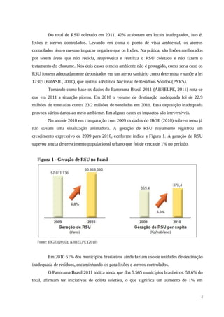 Do total de RSU coletado em 2011, 42% acabaram em locais inadequados, isto é,
lixões e aterros controlados. Levando em conta o ponto de vista ambiental, os aterros
controlados têm o mesmo impacto negativo que os lixões. Na prática, são lixões melhorados
por serem áreas que não recicla, reaproveita e reutiliza o RSU coletado e não fazem o
tratamento do chorume. Nos dois casos o meio ambiente não é protegido, como seria caso os
RSU fossem adequadamente depositados em um aterro sanitário como determina e supõe a lei
12305 (BRASIL, 2010), que institui a Política Nacional de Resíduos Sólidos (PNRS).
Tomando como base os dados do Panorama Brasil 2011 (ABRELPE, 2011) nota-se
que em 2011 a situação piorou. Em 2010 o volume de destinação inadequada foi de 22,9
milhões de toneladas contra 23,2 milhões de toneladas em 2011. Essa deposição inadequada
provoca vários danos ao meio ambiente. Em alguns casos os impactos são irreversíveis.
No ano de 2010 em comparação com 2009 os dados do IBGE (2010) sobre o tema já
não davam uma sinalização animadora. A geração de RSU novamente registrou um
crescimento expressivo de 2009 para 2010, conforme indica a Figura 1. A geração de RSU
superou a taxa de crescimento populacional urbano que foi de cerca de 1% no período.
Figura 1 - Geração de RSU no Brasil
Fonte: IBGE (2010); ABRELPE (2010)
Em 2010 61% dos municípios brasileiros ainda faziam uso de unidades de destinação
inadequada de resíduos, encaminhando-os para lixões e aterros controlados.
O Panorama Brasil 2011 indica ainda que dos 5.565 municípios brasileiros, 58,6% do
total, afirmam ter iniciativas de coleta seletiva, o que significa um aumento de 1% em
4
 