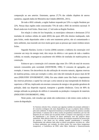 comparação ao ano anterior. Entretanto, apenas 27,7% das cidades dispõem de aterros
sanitários, segundo dados do Ministério das Cidades (BRASIL, 2011).
De todo o RSU coletado, a região Sudeste responde por 53% e a região Nordeste por
22%. Nessas duas regiões estão concentrados 75% de todo o RSU do território nacional. O
Brasil ainda tem 4 mil lixões. Deste total, 1,7 mil estão na Região Nordeste.
Em relação à coleta de lixo hospitalar, os municípios coletaram e destinaram 237,6
toneladas de resíduos sólidos de saúde (RSS) das quais 40% têm destino inadequado, indo
para lixões, sendo depositados sobre o solo sem tratamento prévio, não só contaminando o
meio ambiente, mas trazendo um risco muito grave para as pessoas que catam resíduos nesses
lixões.
Segundo Hawken, Lovins e Lovins (2004) somente a indústria da construção civil
consome um terço da energia total, dois terços da elétrica e um quarto de toda a madeira
colhida; no mundo, empregam-se anualmente três bilhões de toneladas de matéria-prima na
construção.
Estima-se que a construção civil consome algo entre 20 e 50% do total de recursos
naturais consumidos pela sociedade (SJOSTROM, 1996). O consumo de agregados, por
exemplo, é imenso. Em decorrência da alta utilização de recursos naturais, algumas reservas
de matérias-primas, como por exemplo o cobre, tem vida útil estimada de pouco mais de 60
anos (INDUSTRY ENVIROMENT, 1996). Em uma cidade como São Paulo o esgotamento
das reservas próximas a capital faz com que a areia natural já seja transportada de distâncias
superiores a 100 km, implicando em enormes consumos de energia e são grandes geradores de
poluição, dada sua dispersão espacial, transporte a grandes distâncias. Cerca de 80% da
energia utilizada na produção do edifício é consumida na produção e transporte de materiais
(INDUSTRY ENVIROMENT, 1996).
Neste ponto, vale ressaltar que ainda não conhecemos e não temos como avaliar os
custos da degradação.
Se fizermos cálculos frios, veríamos que algumas medidas de proteção ambiental e
de concertos ecológicos são mais dispendiosas do que os próprios danos sofridos
pelo meio ambiente. É impossível monetizar as transformações da natureza causadas
pelo homem. A natureza não se deixa avaliar em grandezas monetárias, por isso não
dispomos de um critério que nos permita medir e comparar com segurança os custos
do impedimento e do conserto de danos ambientais nem dos próprios danos
ambientais. Mais difíceis ainda são os limites da avaliação monetária da preservação
da natureza e dos danos por ela sofridos quando consideramos a evolução.
Simplesmente não sabemos nada sobre os efeitos secundários, terciários etc., sobre
os danos ambientais, por exemplo, do efeito estufa. Por causa dessa insegurança
insuperável, a Conferência da ONU sobre Meio Ambiente e Desenvolvimento
5
 