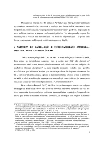 realizada em 1992 no Rio de Janeiro, declarou o princípio da prevenção como fio de
prumo de toda e qualquer ação política (ALTVATER, 2010, p.224).
O documento final da Rio+20, intitulado “O Futuro que Nós Queremos” continuam
apontando na mesma direção, entretanto, o resultado, em última análise, resume-se a uma
longa lista de promessas para avançar para uma "economia verde", que freie a degradação do
meio ambiente, combata a pobreza e reduza desigualdades. Não são apontadas origens dos
recursos para se realizar essa transformação – os meios de implementação –, o que de certa
forma, repete um dos problemas da histórica antecessora, a Rio 92.
4 NATUREZA DO CAPITALISMO E SUSTENTABILIDADE AMBIENTAL:
IMPASSES LEGAIS E METODOLÓGICOS
Todo o arcabouço legal: Lei 12305 BRASIL 2010 e Resolução 307/2002 CONAMA,
bem como, as metodologias propostas para a gestão dos RSU são dispositivos5
eminentemente técnicos que, em um primeiro momento, estão orientados com o objetivo de
estabelecer técnicas disciplinares6
e, num segundo momento, voltados para questões
econômicas e procedimentos técnicos que tratam o problema dos impactos ambientais dos
RSU sem levar em consideração, a priori, as questões humanas. Entende-se que os conceitos
de políticas públicas ambientais, propostos pelo aparato legal e metodológico são mecanismos
sociais do Estado que tem como objetivo maior a “Governamentalidade7
”.
De acordo com Foucault (2012) não há na burguesia uma preocupação com o objeto
em si (gestão de resíduos sólidos para evitar os impactos ambientais e melhoria da vida dos
seres humanos) e sim com os lucros políticos e alguma utilidade econômica. Compreende-se,
então, que, dentro da natureza do sistema capitalista, as estratégias e os projetos elaborados
5
“[...] um conjunto decididamente heterogêneo que engloba discursos, instituições, organizações arquitetônicas,
decisões regulamentares, leis, medidas administrativas, enunciados científicos, proposições filosóficas, morais,
filantrópicas. Em suma, o dito e o não dito são os elementos do dispositivo. O dispositivo é a rede que se pode
estabelecer entre estes elementos” (FOUCAULT, 2012, p. 244).
6
Tratam-se da vigilância hierárquica, pois o “exercício da disciplina supõe um dispositivo que obrigue pelo
jogo do olhar: um aparelho onde as técnicas que permitem ver induzam a efeitos de poder, e onde, em troca, os
meios de coerção tornem claramente visíveis aqueles sobre quem se aplicam”; da sanção normalizadora: as
disciplinas “estabelecem uma “infrapenalidade”, quadriculam um espaço deixado vazio pelas leis; qualificam e
reprimem um conjunto de comportamentos”; e do exame: “um controle normalizante, uma vigilância que
permite qualificar, classificar e punir” (FOUCAULT, 2011, p. 165-177).
7
“Conjunto constituído pelas instituições, procedimentos, análises e reflexões, cálculos e táticas que permitem
exercer esta forma bastante específica e complexa de poder, que tem por alvo a população, por forma principal
de saber a economia política e por instrumentos técnicos essenciais os dispositivos de segurança”
(FOUCAULT, 2012, p. 409).
6
 