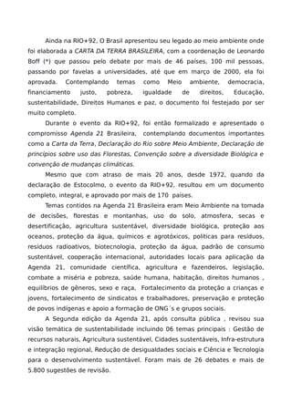 Ainda na RIO+92, O Brasil apresentou seu legado ao meio ambiente onde
foi elaborada a CARTA DA TERRA BRASILEIRA, com a coordenação de Leonardo
Boff (*) que passou pelo debate por mais de 46 países, 100 mil pessoas,
passando por favelas a universidades, até que em março de 2000, ela foi
aprovada. Contemplando temas como Meio ambiente, democracia,
financiamento justo, pobreza, igualdade de direitos, Educação,
sustentabilidade, Direitos Humanos e paz, o documento foi festejado por ser
muito completo.
Durante o evento da RIO+92, foi então formalizado e apresentado o
compromisso Agenda 21 Brasileira, contemplando documentos importantes
como a Carta da Terra, Declaração do Rio sobre Meio Ambiente, Declaração de
princípios sobre uso das Florestas, Convenção sobre a diversidade Biológica e
convenção de mudanças climáticas.
Mesmo que com atraso de mais 20 anos, desde 1972, quando da
declaração de Estocolmo, o evento da RIO+92, resultou em um documento
completo, integral, e aprovado por mais de 170 países.
Temas contidos na Agenda 21 Brasileira eram Meio Ambiente na tomada
de decisões, florestas e montanhas, uso do solo, atmosfera, secas e
desertificação, agricultura sustentável, diversidade biológica, proteção aos
oceanos, proteção da água, químicos e agrotóxicos, politicas para resíduos,
resíduos radioativos, biotecnologia, proteção da água, padrão de consumo
sustentável, cooperação internacional, autoridades locais para aplicação da
Agenda 21, comunidade científica, agricultura e fazendeiros, legislação,
combate a miséria e pobreza, saúde humana, habitação, direitos humanos ,
equilíbrios de gêneros, sexo e raça, Fortalecimento da proteção a crianças e
jovens, fortalecimento de sindicatos e trabalhadores, preservação e proteção
de povos indígenas e apoio a formação de ONG´s e grupos sociais.
A Segunda edição da Agenda 21, após consulta pública , revisou sua
visão temática de sustentabilidade incluindo 06 temas principais : Gestão de
recursos naturais, Agricultura sustentável, Cidades sustentáveis, Infra-estrutura
e integração regional, Redução de desigualdades sociais e Ciência e Tecnologia
para o desenvolvimento sustentável. Foram mais de 26 debates e mais de
5.800 sugestões de revisão.
 