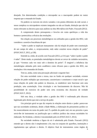 desejado. Em determinadas condições o micropoder ou o macropoder podem ter maior
resposta que o emanado do Estado.
Os poderes se exercem em níveis variados e em pontos diferentes da rede social, e
nesse complexo os micropoderes existem integrados ou não ao Estado, distinção que não foi
muito relevante ou decisiva para suas análises na obra Microfísica do Poder, Foucault (2012).
A compreensão destes pressupostos e leva-los em conta aperfeiçoa a vida dos
homens e potencializa a eficácia das resoluções.
Em relação aos processos metodológicos ora utilizados para a gestão dos RSU, vale
considerar a assertiva foucaltiana de que:
“saber e poder se implicam mutuamente: não há relação de poder sem constituição
de um campo de saber, e, reciprocamente, todo saber constitui novas relações de poder”
(FOUCAULT, 2012, p.130).
Entende-se, então, de acordo com Foucault (2012, p.131) que: “saber é poder e poder
é saber”. Deste modo, os postulados metodológicos devem se cercar de cuidados necessários,
já que: “vivemos cada vez mais sob o domínio do perito”. É inegável a influência das
metodologias adotadas pelo meio acadêmico como eficazes para a gestão dos RSU, nas
resoluções e leis emanadas do Estado.
Tem-se, ainda, como uma precaução adicional o seguinte fato:
Em uma sociedade como a nossa, mas no fundo em qualquer sociedade, existem
relações de poder múltiplas que atravessam, caracterizam e constituem o corpo social e que
essas relações de poder não podem se dissocias, se estabelecer nem funcionar sem uma
produção, uma acumulação. Uma circulação e um funcionamento do discurso. Não há
possibilidade de exercício do poder sem certa economia dos discursos de verdade
(FOUCAULT, 2012).
Sob esta ótica, a verdade sobre a gestão dos RSU é reafirmada pelo discurso
legitimado pelo direito que está a serviço do poder.
Um princípio geral no que diz respeito às relações entre direito e poder: parece-me
que nas sociedades ocidentais, desde a Idade Média, a elaboração do pensamento jurídico se
fez essencialmente em torno do poder real. É a pedido do poder real, em seu proveito e para
servir-lhe de instrumento ou justificação que o edifício jurídico das nossas sociedades foi
elaborado. No Ocidente, o direito é encomendado pelo rei (FOUCAULT, 2012).
Na sociedade moderna a figura do rei é substituída pelo Estado. Foucault (2012)
entende que o direito não é simplesmente a lei, mas no conjunto de aparelhos, instituições e
regulamentos que aplicam o direito. O objetivo final de instrumentos como órgãos de
8
 